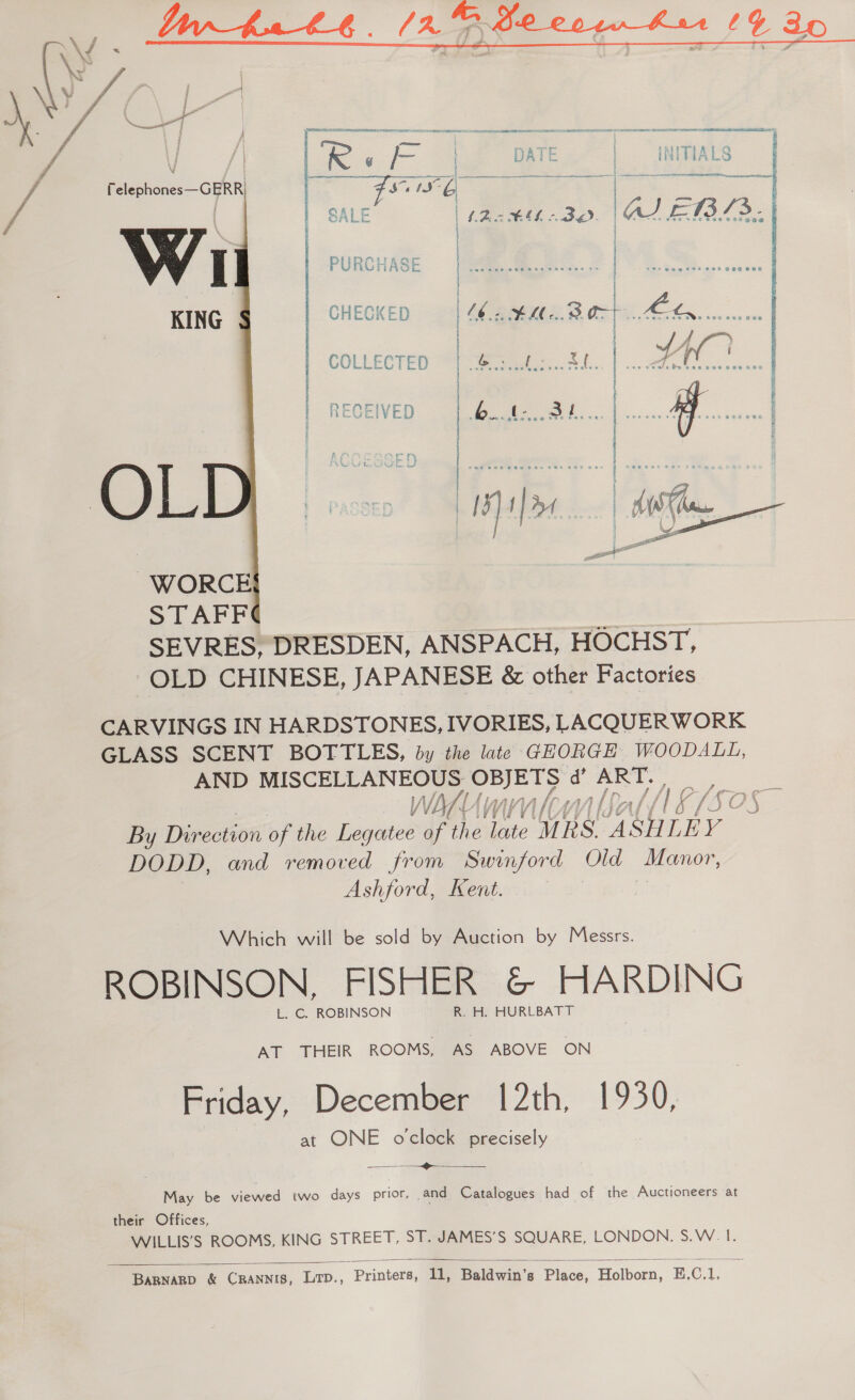    f | f\ — aoa: i yer EF or / J / | | R “te ioe DATE INITIALS PA ; p24 eee FS Ns : a Telephones—GERR) Fs 1a: 6 j Sete i fe a \ | SALE | 4.2 BEL nae). lau. ET. ae ev ee cee OWS Foe HHe O4e 4 . fe af srcvveda soe Van Oe ow  COLLECTED  RECEIVED RUE ; SED — M — : P  Py ' ° ‘ : e i eee Sa SRN FT Me ae SR a re ee ; * . } ; e ; SEVRES, DRESDEN, ANSPACH, HOCHST, OLD CHINESE, JAPANESE &amp; other Factories CARVINGS IN HARDSTONES, IVORIES, LACQUERWORK GLASS SCENT BOTTLES, by the late GEORGE WOODALL, AND MISCELLANEOUS: ‘Wehene 4 S oo, viannnloyy biol 18/505” By Direction of the Legatee of the haite Rs. “48H LEY DODD, and removed from Swinford Old Manor, Ashford, Kent. | Which will be sold by Auction by Messrs. ROBINSON, FISHER &amp; Jct L. C. ROBINSON R. H. HURLBATT AT THEIR ROOMS, AS ABOVE ON Friday, December 12th, 19390, at ONE oclock precisely >  May be viewed two days prior, and Catalogues had of the Auctioneers at their Offices, WILLIS’S ROOMS, KING STREET, ST. JAMES’S SQUARE, LONDON, S.W. I.  