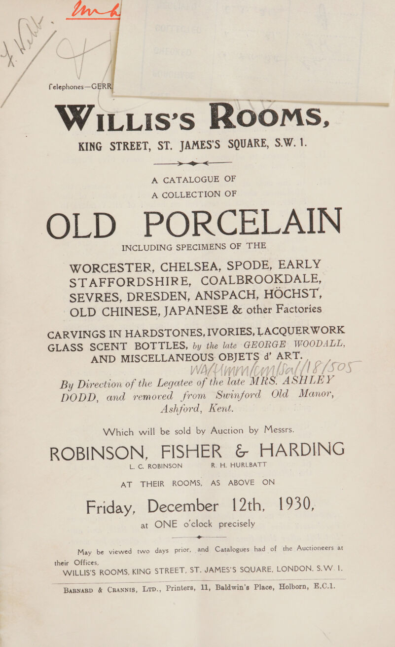  . Ww “a WILLis’s Rooms, KING STREET, ST. JAMES’S SQUARE, S.W. 1.   A CATALOGUE OF A COLLECTION OF INCLUDING SPECIMENS OF THE WORCESTER, CHELSEA, SPODE, EARLY STAFFORDSHIRE, COALBROOKDALE, SEVRES, DRESDEN, ANSPACH, HOCHST, OLD CHINESE, JAPANESE &amp; other Factories CARVINGS IN HARDSTONES, IVORIES, LACQUERWORK GLASS SCENT BOTTLES, by the late GEORGE WOODALL, AND MISCELLANEOUS OBJETS d’ ART. By Direction of the Legatee of Mhieate MESA SHLEY DODD, and removed from Swinford Old Manor, Ashford, Kent. i Which will be sold by Auction by Messrs. ROBINSON, FISHER &amp; HARDING L. C. ROBINSON R. H. HURLBATT AT THEIR ROOMS, AS ABOVE ON Friday, December 12th, 1930, at ONE o'clock precisely = -<——  May be viewed two days prior, and Catalogues had of the Auctioneers at their Offices, WILLIS’S ROOMS, KING STREET, ST. JAMES’S SQUARE, LONDON: S. WV.  