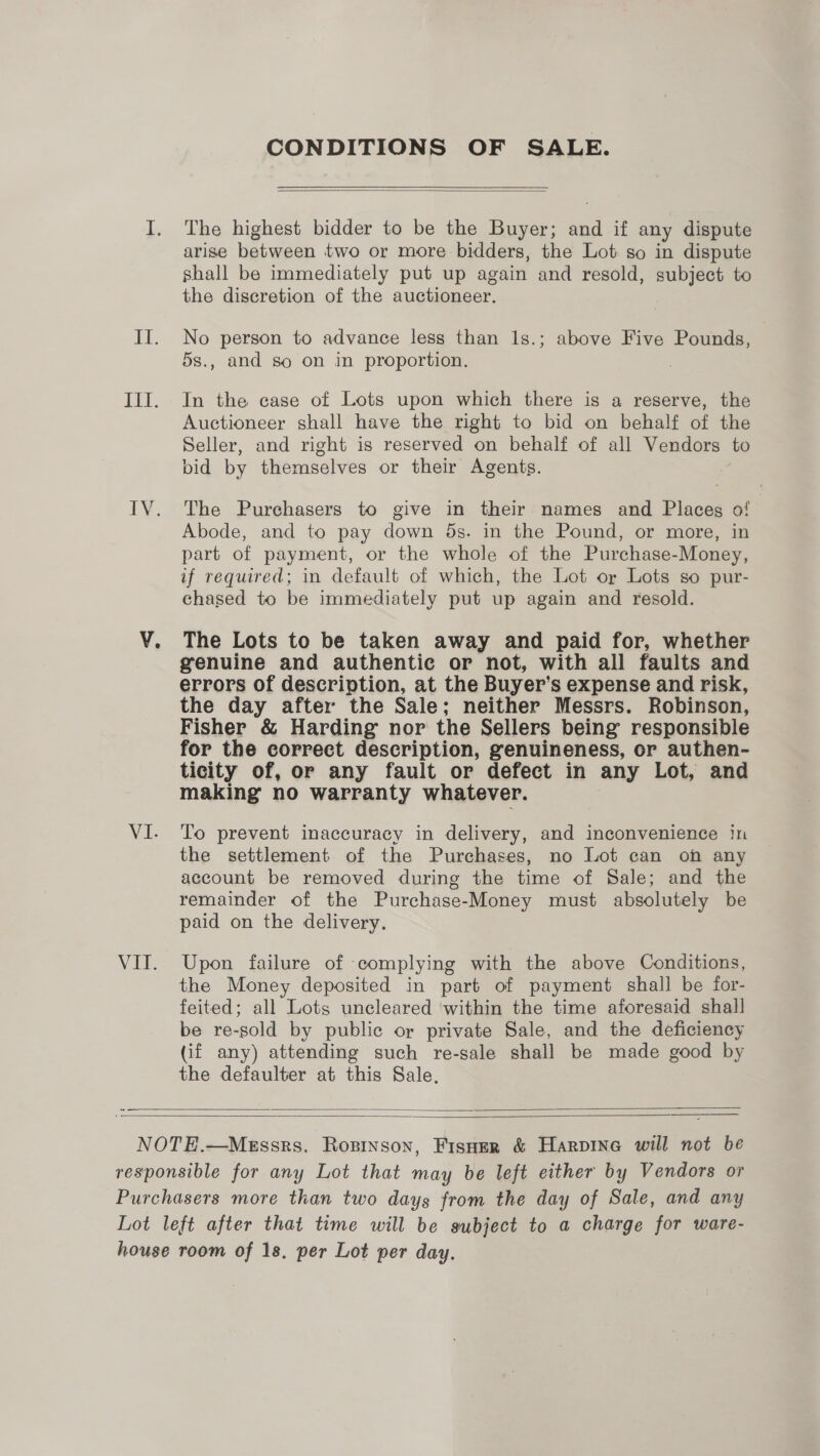 iY. IV. VI. Vit. CONDITIONS OF SALE.  The highest bidder to be the Buyer; and if any dispute arise between two or more bidders, the Lot so in dispute shall be immediately put up again and resold, subject to the discretion of the auctioneer. No person to advance less than 1s.; above Five Pounds, 5s., and so on in proportion. In the case of Lots upon which there is a reserve, the Auctioneer shall have the right to bid on behalf of the Seller, and right is reserved on behalf of all Vendors to bid by themselves or their Agents. The Purchasers to give in their names and Places of Abode, and to pay down ds. in the Pound, or more, in part of payment, or the whole of the Purchase-Money, if required; in default of which, the Lot or Lots so pur- chased to be immediately put up again and resold. The Lots to be taken away and paid for, whether genuine and authentic or not, with all faults and errors of description, at the Buyer’s expense and risk, the day after the Sale; neither Messrs. Robinson, Fisher &amp; Harding nor the Sellers being responsible for the correct description, genuineness, or authen- ticity of, or any fault or defect in any Lot, and making no warranty whatever. To prevent inaccuracy in delivery, and inconvenience in the settlement of the Purchases, no Lot can on any account be removed during the time of Sale; and the remainder of the Purchase-Money must absolutely be paid on the delivery. Upon failure of complying with the above Conditions, the Money deposited in part of payment shall be for- feited; all Lots uncleared within the time aforesaid shall be re-sold by public or private Sale, and the deficiency (if any) attending such re-sale shall be made good by the defaulter at this Sale,     