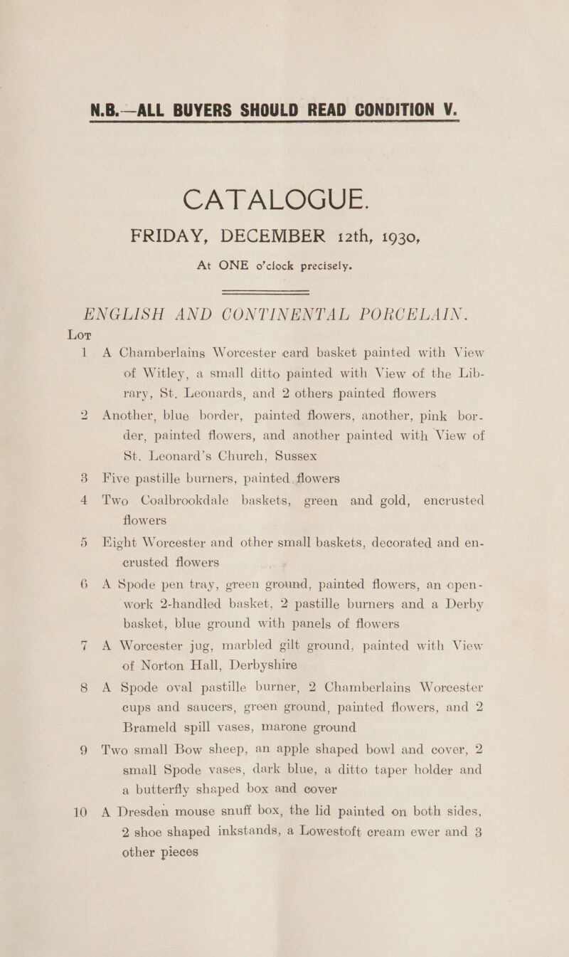 CATALOGUE. FRIDAY, DECEMBER 12th, 1930, At ONE o’clock precisely. Lot 1 bo OX 6 10 A Chamberlaing Worcester card basket painted with View of Witley, a small ditto painted with View of the Lib- rary, St. Leonards, and 2 otherg painted flowers Another, blue border, painted flowers, another, pink bor- der, St. Leonard’s Church, Sussex painted flowers, and another painted with View of Five pastille burners, painted. flowers Two Coalbrookdale baskets, green and gold, encrusted flowers Kight Worcester and other small baskets, decorated and en- crusted flowers A Spode pen tray, green ground, painted flowers, an open- work 2-handled basket, 2 pastille burners and a Derby basket, blue ground with panels of flowers A Worcester jug, marbled gilt ground, painted with View of Norton Hall, Derbyshire A Spode oval pastille burner, 2 Chamberlaings Worcester cups and saucers, green ground, painted flowers, and 2 Brameld spill vases, marone ground Two small Bow sheep, an apple shaped bowl and cover, 2 small Spode vases, dark blue, a ditto taper holder and a butterfly shaped box and cover A Dresden mouse snuff box, the lid painted on both sides, 2 shoe shaped inkstands, a Lowestoft cream ewer and 8 other pieces