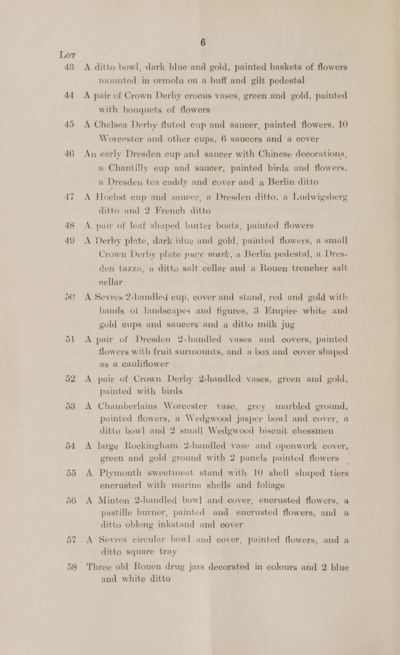ac Or Or 6 A ditto bowl, dark blue and gold, painted baskets of flowers mounted in ormolu on a buff and gilt pedestal A pair of Crown Derby crocus vases, green and gold, painted with bouquets of flowers A Chelsea Derby fluted cup and saucer, painted flowers, 10 Worcester and other cups, 6 saucers and a cover An early Dresden cup and saucer with Chinese decorations, a Chantilly cup and saucer, painted birds and flowers, a Dresden tea caddy and cover and a Berlin ditto A Hochst cup and saucer, a Dresden ditto, a Ludwigsberg ditto and 2 French ditto A pur of leaf shaped butter boats, painted flowers A Derby plate, dark blue and gold, painted flowers, a small Crown Derby plate puce mark, a Berlin pedestal, a Dres- den tazz®, u ditto salt cellar and a Rouen trencher salt eellar A Sevres 2-handled cup, cover and stand, red and gold with bands of landscapes and figures, 8 Empire white and gold cups and saucers and a ditto milk jug A pair of Dresden 2-handled vases and covers, painted flowers with fruit surmounts, and a box and cover shaped as a cauliflower | A pair of Crown Derby 2-handled vases, green and gold, painted with birds A Chamberlains Worcester vase, grey marbled ground, punted flowers, a Wedgwood jasper bowl and cover, a ditto bowl and 2 small Wedgwood biscuit chessmen A large Rockingham 2-handled vase and openwork cover, green and gold ground with 2 panels painted flowers _ A Plymouth sweetmeat stand with 10 shell shaped tiers encrusted with marine shells and foliage A Minton 2-handled bowl and cover, encrusted flowers, a pastille burner, painted and encrusted flowers, and a ditto oblong inkstand and cover A Sevres circular bowl and cover, painted flowers, and a ditto square tray Three old Rouen drug jars decorated in colours and 2 blue and white ditto