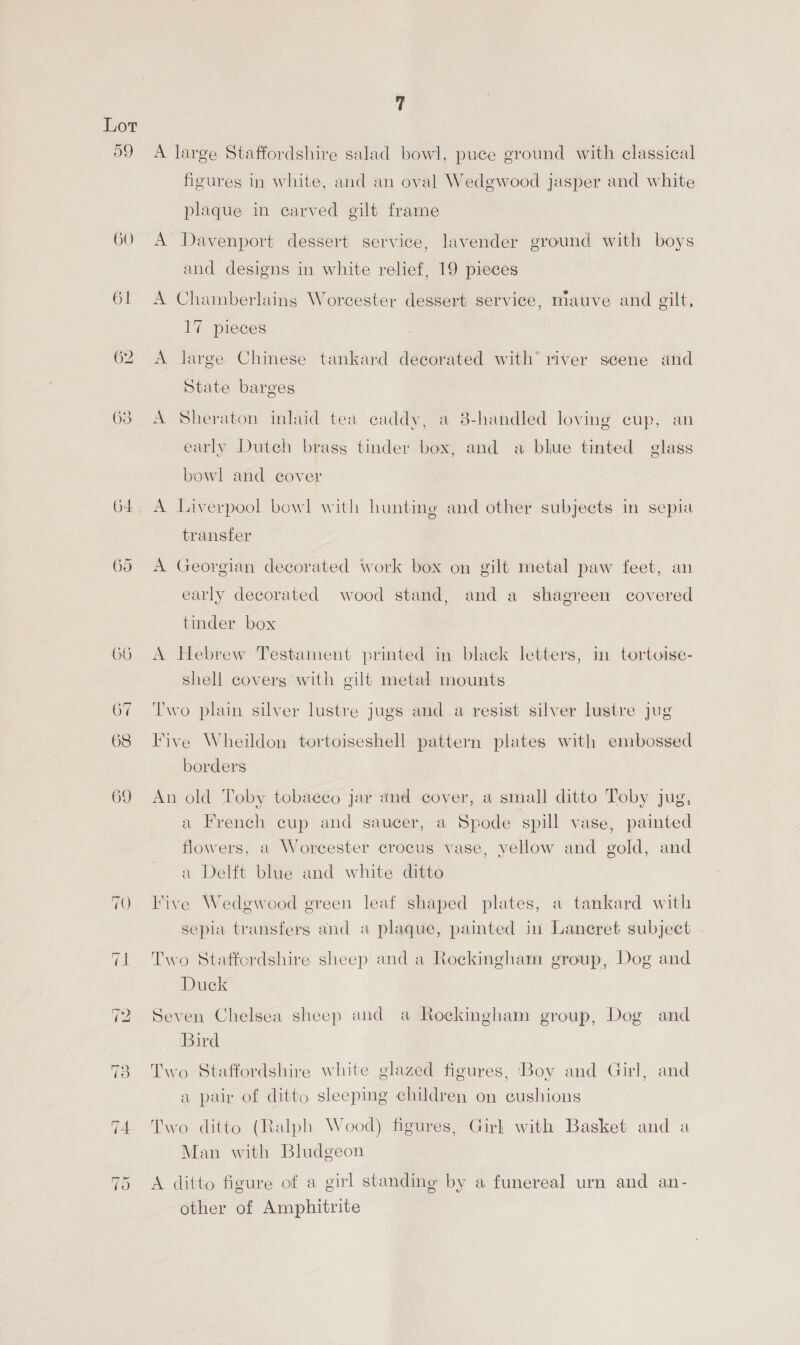 59 60 61 ~I Or 7 A large Staffordshire salad bowl, puce ground with classical figures in white, and an oval Wedgwood jasper and white plaque in earved gilt frame A Davenport dessert service, lavender ground with boys and designs in white relief, 19 pieces A Chamberlains Worcester dessert service, mauve and gilt, 17 pieces A large Chinese tankard decorated with’ river seene and State barges A Sheraton inlaid tea caddy, a 3-handled loving cup, an early Dutch brass tinder box, and a blue tinted glass bowl and cover A Liverpool bowl with hunting and other subjects in sepia transfer A Georgian decorated work box on gilt metal paw feet, an early decorated wood stand, and a shagreen covered tinder box A Hebrew Testament printed in black letters, in tortoise- shell covers with gilt metal mounts Two plain silver lustre jugs and a resist silver lustre jug Five Wheildon tortoiseshell pattern plates with embossed borders An old Toby tobacco jar and cover, a small ditto Toby jug, a French cup and saucer, a Spode spill vase, painted flowers, a Worcester crocus vase, yellow and gold, and a Delft blue and white ditto Five Wedgwood ereen leaf shaped plates, a tankard with sepia transfers and a plaque, painted in Laneret subject Two Staffordshire sheep and a Rockingham group, Dog and Duck Seven Chelsea sheep and a Rockingham group, Dog and Bird Two Staffordshire white glazed figures, ‘Boy and Girl, and a pair of ditto sleeping children on cushions Two ditto (Ralph Wood) figures, Girl with Basket and a Man with Bludgeon A ditto figure of a girl standing by a funereal urn and an- other of Amphitrite