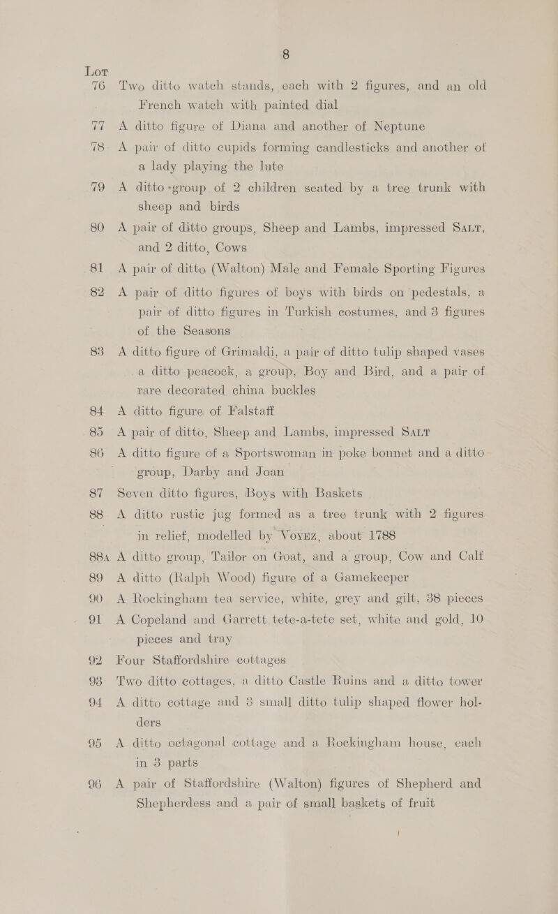 83 Two ditto watch stands, each with 2 figures, and an old French watch with painted dial A ditto figure of Diana and another of Neptune A pair of ditto cupids forming candlesticks and another of a lady playing the lute A ditto -group of 2 children seated by a tree trunk with A pair of ditto groups, Sheep and Lambs, impressed Satr, A pair of ditto (Walton) Male and Female Sporting Figures A pair of ditto figures of boys with birds on pedestals, a pair of ditto figures in Turkish costumes, and 3 figures of the Seasons A ditto figure of Grimaldi, a pair of ditto tulip shaped vases a ditto peacock, a group, Boy and Bird, and a pair of rare decorated china buckles A ditto figure of Falstaff A pair of ditto, Sheep and Lambs, impressed Sar A ditto figure of a Sportswoman in poke bonnet and a ditto eroup, Darby and Joan | Seven ditto figures, ‘Boys with Baskets A ditto rustic jug formed as a tree trunk with 2 figures in relief, modelled by Voyrz, about 1788 A ditto group, Tailor on Goat, and a group, Cow and Calf A ditto (Ralph Wood) figure of a Gamekeeper A Rockingham tea service, white, grey and gilt, 38 pieces A Copeland and Garrett tete-a-tete set, white and gold, 10 pieces and tray Four Staffordshire cottages Two ditto cottages, a ditto Castle Ruins and a ditto tower A ditto cottage and 8 small ditto tulip shaped flower hol- ders A ditto octagonal cottage and a Rockingham house, each in 8 parts A pair of Staffordshire (Walton) figures of Shepherd and Shepherdess and a pair of small baskets of fruit