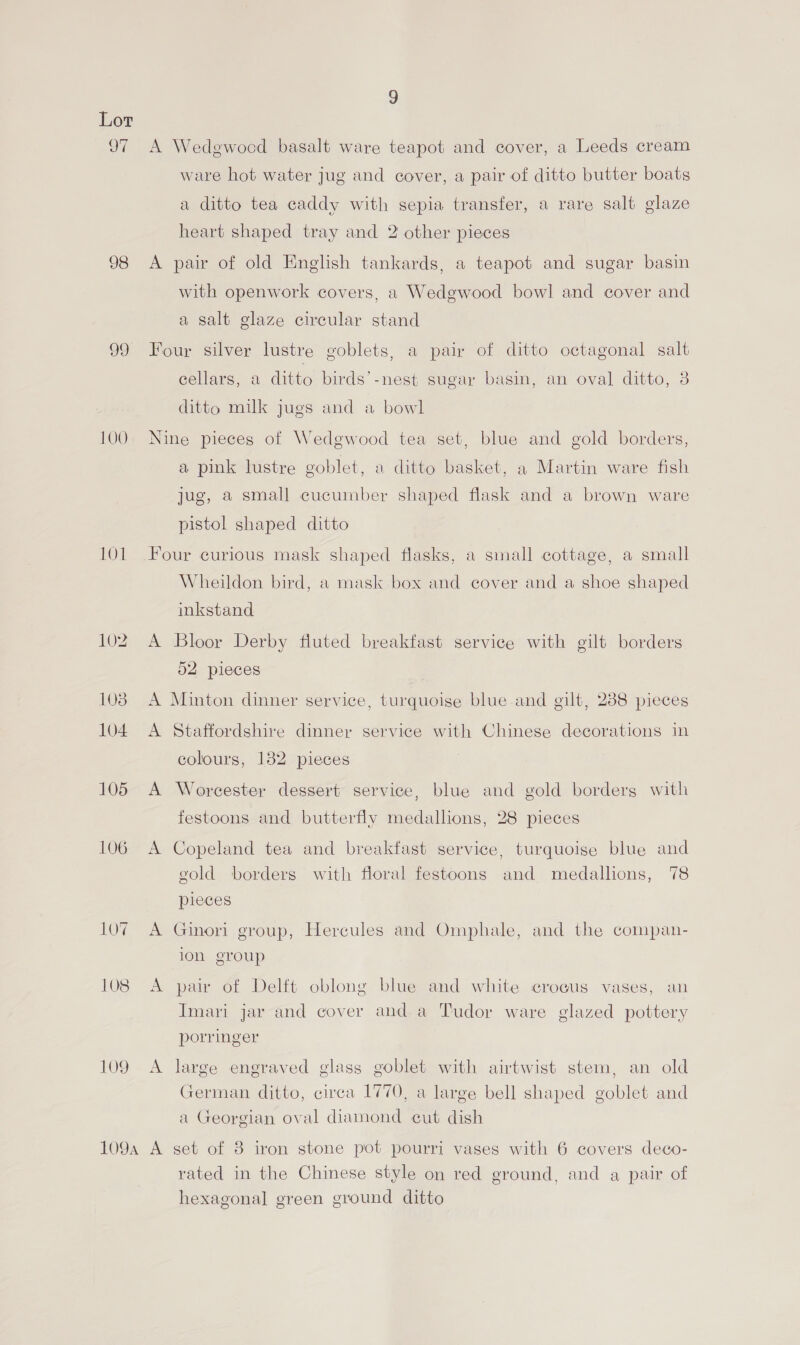 97 98 100 101 109 9 A Wedgwood basalt ware teapot and cover, a Leeds cream ware hot water jug and cover, a pair of ditto butter boats a ditto tea caddy with sepia transfer, a rare salt glaze heart shaped tray and 2 other pieces A pair of old English tankards, a teapot and sugar basin with openwork covers, a Wedgwood bowl and cover and a salt glaze circular stand Four silver lustre goblets, a pair of ditto octagonal salt cellars, a ditto birds’-nest sugar basin, an oval ditto, 3 ditto milk jugs and a bowl Nine pieces of Wedgwood tea set, blue and gold borders, a pink lustre goblet, a ditto basket, a Martin ware fish jug, a small cucumber shaped flask and a brown ware pistol shaped ditto Four curious mask shaped flasks, a small cottage, a small Wheildon bird, a mask box and cover and a shoe shaped inkstand A Bloor Derby fluted breakfast service with gilt borders 52 pieces A Minton dinner service, turquoise blue and gilt, 288 pieces A Staffordshire dinner service with Chinese decorations in colours, 132 pieces A Worcester dessert service, blue and gold borders with festoons and butterfly medallions, 28 pieces A Copeland tea and breakfast service, turquoise blue and gold borders with floral festoons and medallions, 78 pieces A Ginori group, Hercules and Omphale, and the compan- ion group A pair of Delft oblong blue and white crocus vases, an Imari jar and cover and a Tudor ware glazed pottery porringer A large engraved glass goblet with airtwist stem, an old German ditto, circa 1770, a large bell shaped goblet and a Georgian oval diamond eut dish rated in the Chinese style on red ground, and a pair of hexagonal green ground ditto