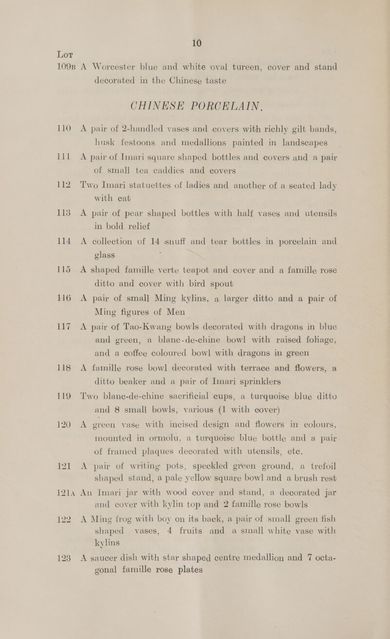 Lor 1098 A Worcester blue and white oval tureen, cover and stand decorated in the Chinese taste CHINESE PORCELAIN, 110 A pair of 2-handled vases and covers with richly gilt bands, husk festoons and medallions painted in landscapes 111 A pair of Imari square shaped bottles and covers and a pair of small tea caddies and covers 112. Two Imari statuettes of ladies and another of a seated lady with cat 113 A pair of pear shaped bottles with half vases and utensils in bold relief 114 A collection of 14 snuff and tear bottles in porcelain and elass f 115 A shaped famille verte teapot and cover and a famille rose ditto and cover with bird spout 116 A pair of small Ming kylins, a larger ditto and a pair of Ming figures of Men 117 A pair of Tao-Kwang bowls decorated with dragons in blue and green, a blane-de-chine bowl with raised foliage, and a coffee coloured bowl with dragons in green ; 118 <A famille rose bowl decorated with terrace and flowers, a ditto beaker and a pair of Imari sprinklers 119 Two blane-de-chine sacrificial cups, a turquoise blue ditto and 8 small bowls, various (1 with cover) 120 A green vase with incised design and flowers in colours, mounted in ormolu, a turquoise blue bottle and a pair of framed plaques decorated with utensils, ete. 121 A pair of writing pots, speckled green ground, a trefoil shaped stand, a pale yellow square bowl and a brush rest 1214 An Imari jar with wood cover and stand, a decorated jar and cover with kylin top and 2 famille rose bowls 122 ~A Ming frog with boy on its back, a pair of small green fish shaped vases, 4 fruits and a small white vase with kylins 123 A gaueer dish with star shaped centre medallion and 7 octa- gonal famille rose plates