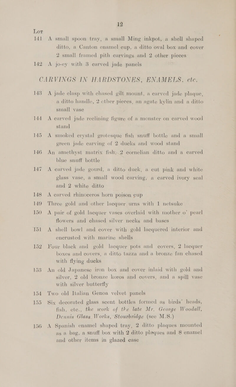 Lot 141 A small spoon tray, a small Ming inkpot, a shell shaped ditto, a Canton enamel cup, a ditto oval box and cover 2 small framed pith carvings and 2 other pieces 142. A jo-ey with 8 carved jade panels CARVINGS IN HARDSTONES, ENAMELS. ete. 143 A jade clasp with chased gilt mount, a carved jade plaque, a ditto handle, 2 cther pieces, an agate kylin and a ditto small vase 144 A carved jade reclining figure of a monster on carved wood stand 145 A smoked crystal grotesque fish snuff bottle and a small ereen jade carving of 2 ducks and wood stand 146 An amethyst matrix fish;2 cornelian ditto and a carved blue snuff bottle 147 A earved jade gourd, a ditto duck, a cut pink and white glass vase, a small wood carving; a carved ivory seal and 2 white ditto 148 A carved rhinoceros horn poison ‘cup 149 Three gold and other lacquer urns with 1 netsuke 150 A pair of gold lacquer vases overlaid with mother o’ pearl flowers and chased silver necks and bases 151 A shell bowl and cover with gold lacquered interior and encrusted with marine shells 152. Four black and gold lacquer pots and covers, 2 lacquer boxes and covers, a ditto tazza and a bronze fan chased with flying ducks 1538 An old Japanese iron box and cover inlaid with gold and silver, 2 old bronze koros and covers, and a spill vase with silver butterfly 154 Two old Italian Genoa velvet panels 155 Six decorated glass scent bottles formed ag birds’ heads, fish, etc., the work of the late Mr. George Woodall, Dennis Glass Works, Stourbridge (see M.S.) 156 A Spanish enamel shaped tray, 2 ditto plaques mounted as a bag, a snuff box with 2 ditto plaques and 8 enamel and other items in glazed case