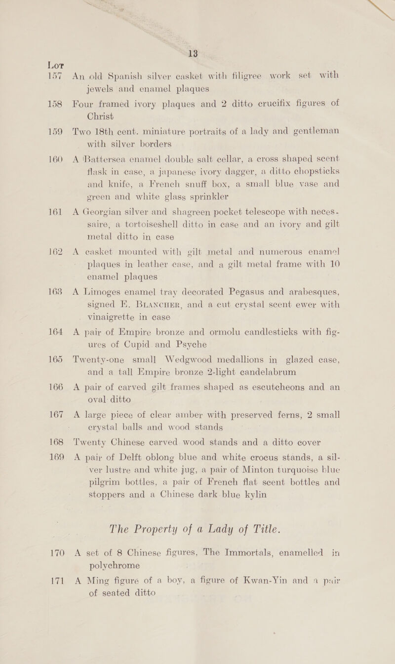 157 An old Spanish silver casket with filigree work set with jewels and enamel plaques 158 Four framed ivory plaques and 2 ditto crucifix figures of Christ 159 Two 18th cent. miniature portraits of a lady and gentleman with silver borders 160 A ‘Battersea enamel double salt cellar, a cross shaped scent flask in case, a japanese ivory dagger, a ditto chopsticks and knife, a. French snuff box, a small blue vase and ereen and white glass sprinkler 161 A Georgian silver and shagreen pocket telescope with neces - saire, a tortoiseshell ditto in case and an ivory and gilt metal ditto in case 162 A casket mounted with gilt metal and numerous enamel plaques in leather case, and a gilt metal frame with 10 enamel plaques 163. A Limoges enamel tray decorated Pegasus and arabesques, signed K. BLANcHER, and a cut crystal scent ewer with vinaigrette in case 164 A pair of Empire bronze and ormolu candlesticks with fig- ures of Cupid and Psyche 165 Twenty-one small Wedgwood medallions in glazed case, and a tall Empire bronze 2-light candelabrum 166 A pair of carved gilt frames shaped as escutcheons and an oval ditto 167 A large piece of clear amber with preserved ferns, 2 small crystal balls and wood stands 168 Twenty Chinese carved wood stands and a ditto cover 169 A pair of Delft oblong blue and white crocus stands, a sil- ver lustre and white jug, a pair of Minton turquoise blue pilerim bottles, a pair of French flat scent bottles and stoppers and a Chinese dark blue kylin The Property of a Lady of Title. 170 <A set of 8 Chinese figures, The Immortals, enamelled in polychrome 171 A Ming figure of a boy, a figure of Kwan-Yin and a pair of seated ditto