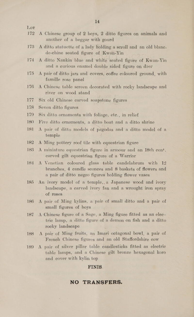 72 173 174 185 186 187 188 189 14 A Chinese group of 2 boys, 2 ditto figures on animals and another of a beggar with gourd A ditto statuette of a lady holding a scroll and an old blanc- de-chine seated figure of Kwan-Yin A ditto Nankin blue and white seated figure of Kwan-Yin and a curious enamel double sided figure on deer A pair of ditto jars and covers, coffee coloured ground, with famille rose panel A Chinese table screen decorated with rocky landscape and river on wood stand Six old Chinese carved soapstone figures Seven ditto figures Six ditto ornaments with foliage, ete., in relief Five ditto ornaments, a ditto boat and a ditto shrine A pair of ditto models of pagodas and a ditto model of a temple A Ming pottery roof tile with equestrian figure A miniature equestrian figure in armour and an 18th cent. carved gilt equestrian figure of a Warrior A Venetian coloured glass table candelabrum with 12 branches, 4 candle sconces and 8 baskets of flowers and a pair of ditto negro figures holding flower vases An ivory model of a temple,.a Japanese wood and ivory landscape, a carved ivory fan and a wrought iron spray of roses A pair of Ming kylins, a pair of small ditto and a pair of small figures of boys A Chinese figure of a Sage, a Ming figure fitted as an elec- tric lamp, a ditto figure of a demon on fish and a ditto rocky landscape A pair of Ming fruits, an Imari octagonal bowl, a pair of French Chinese figures and an old Staffordshire cow A pair of silver pillar table candlesticks fitted as electric table lamps, and a Chinese gilt bronze hexagonal koro and cover with kylin top FINIS, NO TRANSFERS.