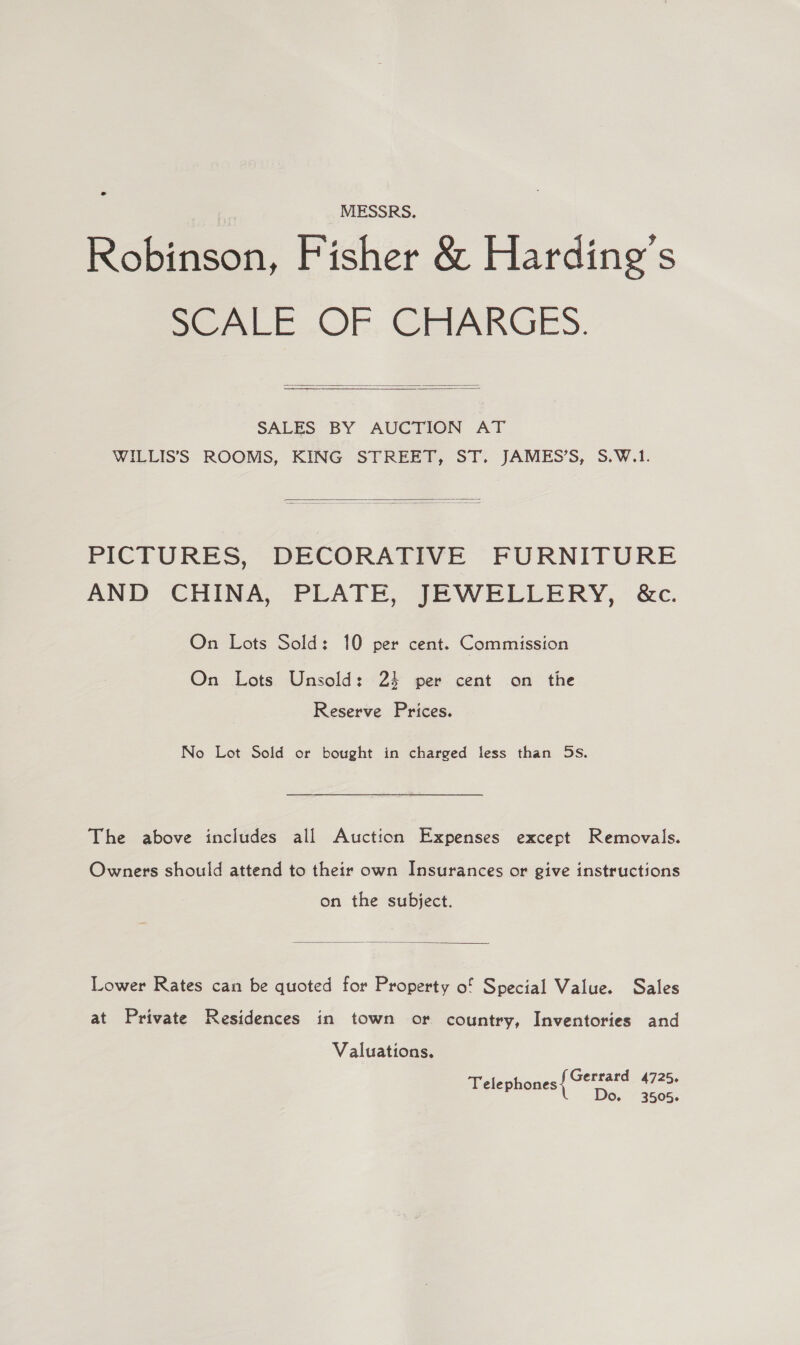 MESSRS, Robinson, Fisher &amp; Harding’s SCALE ..OF. CaIARGES.   SALES BY AUCTION AT WILLIS’S ROOMS, KING STREET, ST. JAMES’S, S.W.1.  PICTURES, DECORATIVE FURNITURE AND CHINA, PLATE, JEWELLERY, &amp;c. On Lots Sold: 10 per cent. Commission On Lots Unsold: 24 per cent on the Reserve Prices. No Lot Sold or bought in charged less than 5s. The above includes all Auction Expenses except Removals. Owners should attend to their own Insurances or give instructions on the subject.  Lower Rates can be quoted for Property of Special Value. Sales at Private Residences in town or country, Inventories and Valuations. Gerrard 4725. Telephones P Do. 3505.