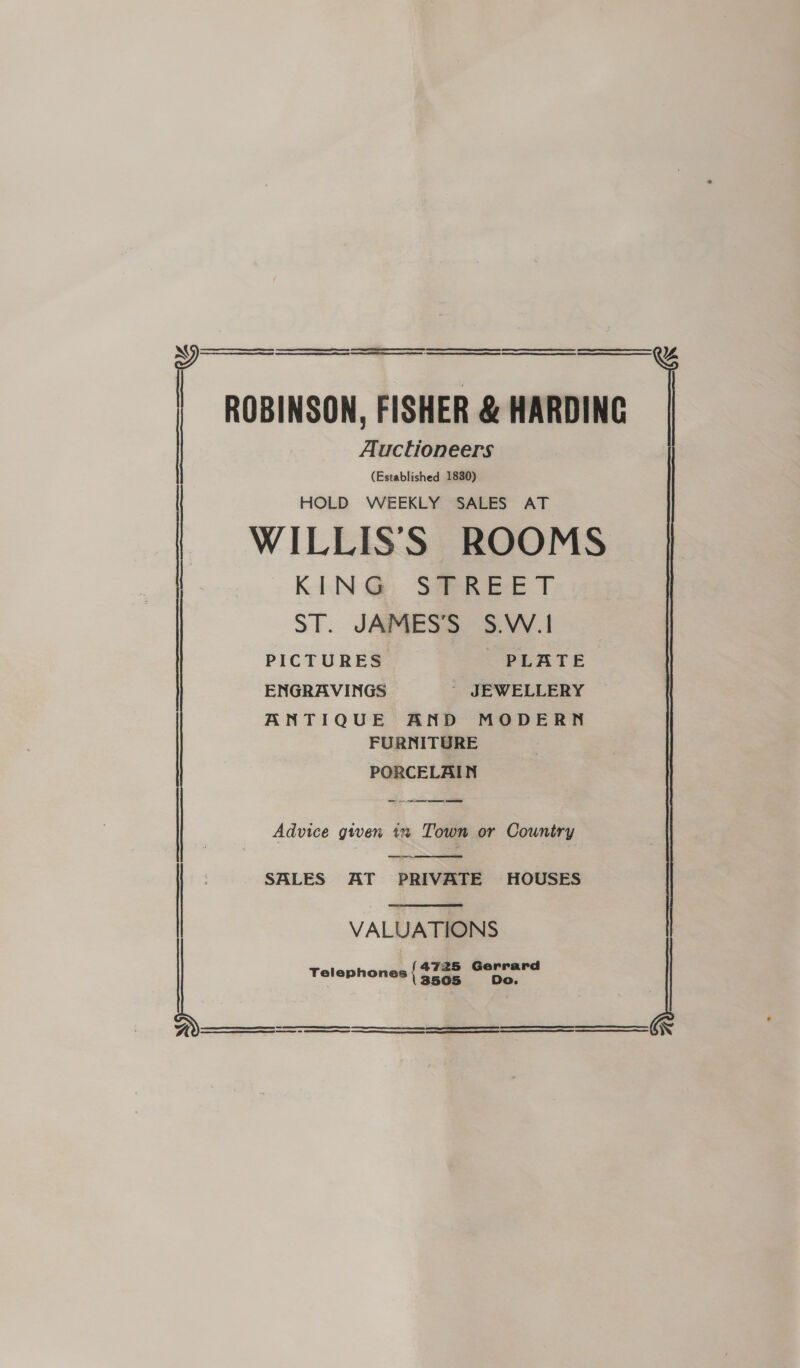 SSS SS SS Eee eee ROBINSON, FISHER &amp; HARDING Auctioneers (Established 1830) HOLD WEEKLY SALES AT f |     ¥% KEN @&amp;: SaeR ee T ST. JAMESS 5.VV.! PICTURES PLATE ENGRAVINGS - JEWELLERY ANTIQUE AND MODERN FURNITURE PORCELAIN OT Advice given i Town or Country ——s,  SALES AT PRIVATE HOUSES  VALUATIONS Telephones { phy = a     