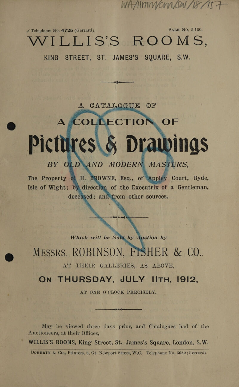WEAAMNVYON LAL 7 Qi a Telephone No. 4726 (Gerrard). SALE No, 5,150. Ved SS ScnktbO OM sd, KING STREET, ST. JAMES’S SQUARE, S8.W. fe ‘Ge taee OGUR OF A ICOL KECTIO Or ” Pictt ¢S\ $ Dt pings BY 0. D*AND MODERN S,            The Property of H. BROWNE, Esq., of éy Court, Ryde, Isle of Wight; by, direction of the Executrix of a Gentleman, from other sources.  deceased; and® Which will be s3 by A uction by Mkssks. ROBINSON, SHER &amp; 0. AT THEIR GALLERIES, AS ABOVE, ON THURSDAY, JULY IITH, I91I2, AT ONE O’CLOCK PRECISELY. May be viewed three days prior, and Catalogues had of the Auctioneers, at their Offices, WILLIS’S ROOMS, King Street, St. James’s Square, London, S.W.  DOHERTY &amp; Co., Printers, 6, Gt. Newport Street, W.C, Telephone No. 3639 (G errard).