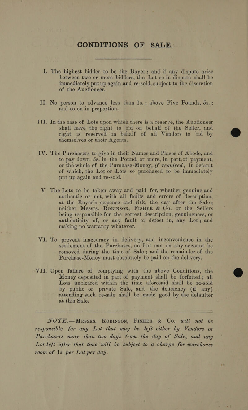 CONDITIONS OF SALE.  I. The highest bidder to be the Buyer; and if any dispute arise between two or more bidders, the Lot so in dispute shall be immediately put up again and re-sold, subject to the discretion of the Auctioneer. II. No person to advance less than ls.; above Five Pounds, 5s. ; and so on in proportion. ITY. In the case of Lots upon which there is a reserve, the Auctioneer shall have the right to bid on behalf of the Seller, and right is reserved on behalf of all Vendors to bid by themselves or their Agents. IV. The Purchasers to give in their Names and Places of Abode, and to pay down 5s. in the Pound, or more, in part,of payment, or the whole of the Purchase-Money, 7f required; in default of which, the Lot or Lots so purchased to be immediately put up again and re-sold. V The Lots to be taken away and paid for, whether genuine and authentic or not, with all faults and errors of description, at the Buyer’s expense and risk, the day after the Sale; neither Messrs. Ropinson, FisHeR &amp; Co. or the Sellers being responsible for the correct description, genuineness, or authenticity of, or any fault or defect in, any Lot; and making no warranty whatever. VI. To prevent inaccuracy in delivery, and inconvenience in the settlement of the Purchases, no Lot can on any account be removed during the time of Sale; and the remainder of the Purchase-Money must absolutely be paid on the delivery. VII. Upon failure of complying with the above Conditions, the Money deposited in part of payment shall be forfeited; all Lots uncleared within the time aforesaid shall be re-sold by public or private Sale, and the deficiency (if any) — attending such re-sale shall be made good by the defaulter at this Sale.  NOTE.—Messrs. Ropinson, FIsHER &amp; Co. will not be responsible for any Lot that may be left either by Vendors or Purchasers more than two days from the day of Sale, and any Lot lefé after that time will be subject to a charge for warehouse room of |s. per Lot per day.  