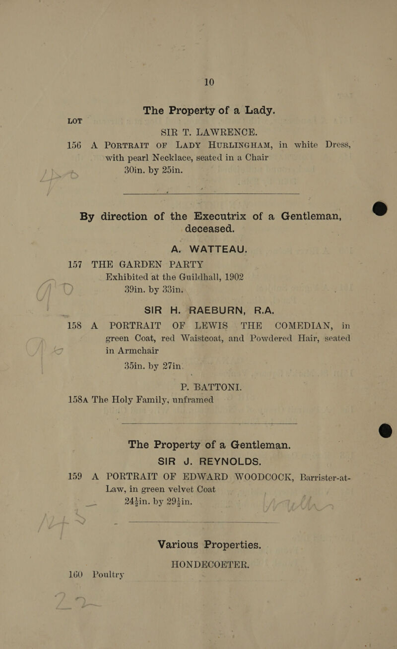 The Property of a Lady. LOT SIR T. LAWRENCE. 156 A PORTRAIT OF LADY HURLINGHAM, in white Dress, with pearl Necklace, seated in a Chair 30in. by 25in.  By direction of the Executrix of a Gentleman, deceased. A. WATTEAU. 157 THE GARDEN PARTY Exhibited at the Guildhall, 1902 39in. by 33in. SIR H. RAEBURN, R.A. 158 A PORTRAIT OF LEWIS THE COMEDIAN, in green Coat, red Waistcoat, and Powdered Hair, seated in Armchair doin, by 27in, P. BATTONI. 158A The Holy Family, unframed  The Property of a Gentleman. SIR J. REYNOLDS. 159 A PORTRAIT OF EDWARD WOODCOCK, Barrister-at- Law, in green velvet Coat 243in. by 294in.  Various Properties. HON DECOETER. 160 Poultry  