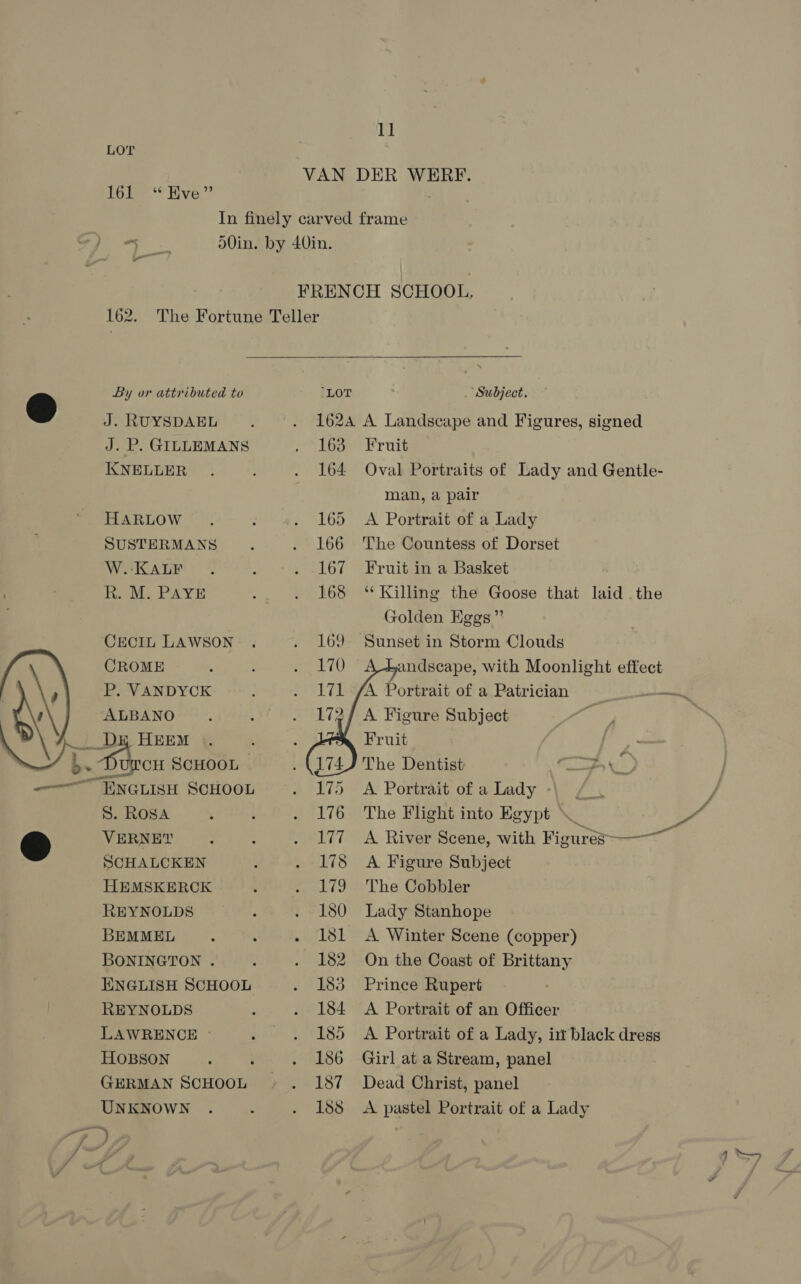  16 By *“ Hive.” J. RUYSDAEL J. P. GILLEMANS HARLOW SUSTERMANS W.-KALF R. M. PAYE CECIL LAWSON CROME P. VANDYCK ALBANO . ; hes SCHOOL “ENGLISH SCHOOL S. ROSA VERNEY SCHALCKEN HEMSKERCK REYNOLDS BEMMEL BONINGTON . ENGLISH SCHOOL REYNOLDS LAWRENCE © HOBSON GERMAN SCHOOL UNKNOWN 162A A Landscape and Figures, signed 163 Fruit man, a pair 165 A Portrait of a Lady 166 The Countess of Dorset 167 Fruit in a Basket 168 ‘Killing the Goose that laid .the Golden Eggs” 169 Sunset in Storm Clouds andscape, with Moonlight effect ‘A Portrait of a Patrician — A Figure Subject Fruit The Dentist “> \ 175 A Portrait of a Lady :   177. A River Scene, with Figures-— 178 A. Figure Subject 179 'The Cobbler 180 Lady Stanhope 181 A Winter Scene (copper) 182 On the Coast of Brittany 183 Prince Rupert 184 <A Portrait of an Officer 185 <A Portrait of a Lady, it black dress 186 Girl at a Stream, panel 187 Dead Christ, panel 188 A pastel Portrait of a Lady
