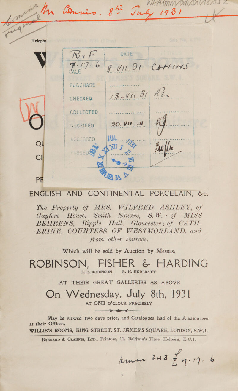  Teleph | V     Tew Lee DATE oa i ala = 11 3r Cetin S | | PURCHASE 7 CHECKED 18. eR fetn     = 3 &amp; = = ] CG ELECTED eroe 6 COSIVED 20,.ViN. | 4 if. oe {  | | — | | |   ENGLISH AND CONTINENTAL PORCELAIN, &amp;c. The Property of MRS. WILFRED ASHLEY, of Gayfere House, Smith Square, S.W.; of MISS BEHRENS, Ripple Hall, Gloucester; of CATH- ERINE, COUNTESS OF WESTMORLAND, and from other sources, Which will be sold by Auction by Messrs, ROBINSON, FISHER &amp;© HARDING L. C. ROBINSON R, H. HURLBATT AT THEIR GREAT GALLERIES AS ABOVE On Wednesday, July 8th, 1931 AT ONE O’CLOCK PRECISELY a ae a May be viewed two days prior, and Catalogues had of the Auctioneers at their Offices, WILLIS’S ROOMS, KING STREET, ST. JAMES’S SQUARE, LONDON, 5.W. 1,  BaBNABD &amp; ORANNIS, Lrp., Printers, 11, Baldwin’s Place Holborn, E.C,1, haves mow