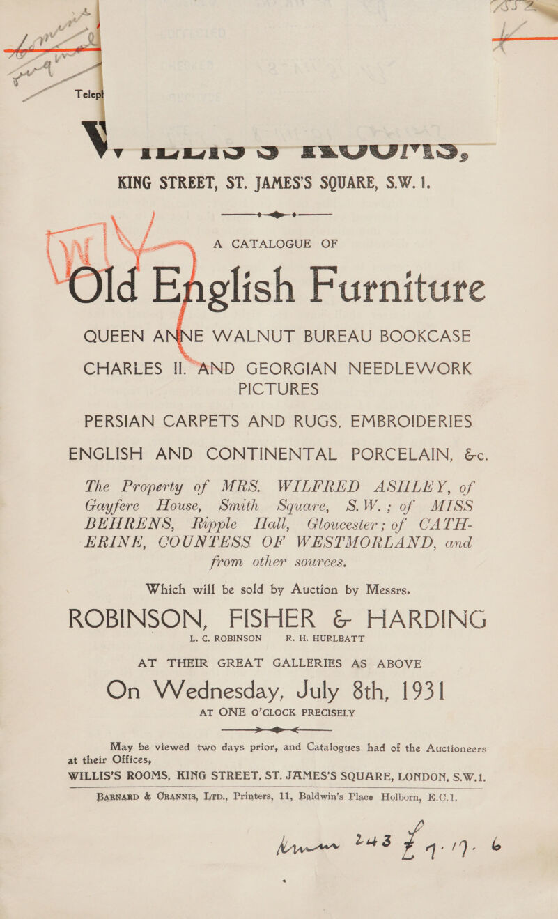 YIM D&gt; EAUULLS, KING STREET, ST. JAMES’S SQUARE, S.W. 1.   CHARLES Il. AND GEORGIAN NEEDLEWORK PICTURES PERSIAN CARPETS AND RUGS, EMBROIDERIES ENGLISH AND CONTINENTAL PORCELAIN, &amp;c. The Property of MRS. WILFRED ASHLEY, of Gayfere House, Smith Square, S.W.; of MISS BEHRENS, Ripple Hall, Gloucester; of CATH- ERINE, COUNTESS OF WESTMORLAND, and from other sources. Which will be sold by Auction by Messrs, ROBINSON, FISHER &amp;@© HARDING L. C, ROBINSON R. H. HURLBATT AT THEIR GREAT GALLERIES AS ABOVE On Wednesday, July 8th, 1931 AT ONE O’CLOCK PRECISELY a a May be viewed two days prior, and Catalogues had of the Auctioneers at their Offices, WILLIS’S ROOMS, KING STREET, ST. JAMES’S SQUARE, LONDON, S.W.1. Lut 3 Pics 