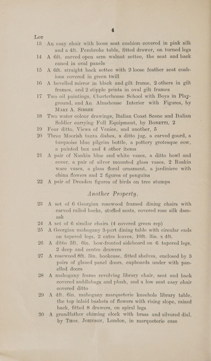 13 14 15 16 1 21 22 23 24 25 26 27 28 29 30 4 An easy chair with loose seat cushion covered in pink silk and a 4ft. Pembroke table, fitted drawer, on turned legs A 6ft. carved open arm walnut settee, the seat and back caned in oval panels A 6ft. straight back settee with 2 loose feather seat cush- ions covered in green twill A bevelled mirror in black and gilt frame, 2 others in gilt frames, and 2 stipple prints in oval gilt frames Two oil paintings, Charterhouse School with Boys in Play- eround, and An Almshouse Interior with Figures, by Mary A. SIBREE Two water colour drawings, Italian Coast Scene and Italian Soldier carrying Full Equipment, by Bonetti, 2 Four ditto, Views of Venice, and another, 5 Three Moorish tazza dishes, a ditto jug, a carved gourd, a turquoise blue pilgrim bottle, a pottery grotesque cow, a painted box and 4 other items A pair of Nankin blue and white vases, a ditto bowl and cover, a pair of silver mounted glass vases, 2 Ruskin ware vases, a glass floral ornament, a jardiniere with china flowers and 2 figures of penguins A pair of Dresden figures of birds on tree stumps Another Property. A set of 6 Georgian rosewood framed dining chairs with carved railed backs, stuffed seats, covered rose silk dam- ask A set of 6 similar chairs (4 covered green rep) A Georgian mahogany 8-part dining table with circular ends on tapered legs, 2 extra leaves, 10ft. 3in. x 4ft. A ditto 5ft. 6in. bow-fronted sideboard on 6 tapered legs, 2 deep and centre drawers A rosewood 8ft. 3in. bookcase, fitted shelves, enclosed by &amp; pairs of glazed panel doors, cupboards under with pan- elled doors A mahogany frame revolving library chair, seat and back covered saddlebags and plush, and a low seat easy chair covered ditto A 4ft. 6in. mahogany marqueterie kneehole library table, the top inlaid baskets of flowers with rising slope, raised back, fitted 8 drawers, on spiral legs A grandfather chiming clock with brass and silvered dial, by THos, JoHnson, London, in marqueterie case