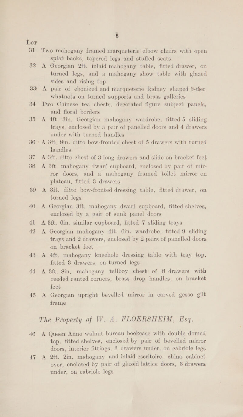 31 43 44 é Two mahogany framed marqueterie elbow chairs with open splat backs, tapered legs and stuffed seats A Georgian 2ft. inlaid mahogany table, fitted drawer, on turned legs, and a mahogany show table with glazed sides and rising top A pair of ebonized and marqueterie kidney shaped 38-tler whatnots on turned supports and brass galleries and floral borders A 4ft. 3in. Georgian mahogany wardrobe, fitted 5 sliding trays, enclosed by a pvir of panelled doors and 4 drawers under with turned handles handles A 8ft. ditto chest of 8 long drawers and slide on bracket feet A 38ft. mahogany dwarf cupboard, enclosed by pair of mir- ror doors, and a mahogany framed toilet mirror on plateau, fitted 3 drawers A 38ft. ditto bow-fronted dressing table, fitted drawer, on turned legs A Georgian 3ft. mahogany dwarf cupboard, fitted shelves, enclosed by a pair of sunk panel doors A 3ft. 6in. similar cupboard, fitted 7 shding trays A Georgian mahogany 4ft. 6in. wardrobe, fitted 9 sliding trays and 2 drawers, enclosed by 2 pairs of panelled doors on bracket feet A 4ft. mahogany kneehole dressing table with tray top, fitted 3 drawers, on turned legs A 8ft. 8in. mahogany tallboy chest of 8 drawers with reeded canted corners, brass drop handles, on bracket feet A Georgian upright bevelled mirror in carved gesso gilt frame The Property of W. A. PFLOHERSHEIM, Esq. A Queen Anne walnut bureau bookcase with double domed top, fitted shelves, enclosed by pair of bevelled mirror doors, interior fittings, 8 drawers under, on cabriole legs A 2ft. 2in. mahogany and inlaid escritoire, china cabinet over, enclosed by pair of glazed lattice doors, 3 drawers under, on eabriole legs