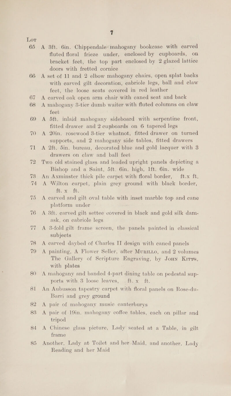65 66 82 7 A 8ft. 6in. Chippendale: mahogany bookcase with carved fluted floral frieze under, enclosed by cupboards, on bracket feet, the top part enclosed by 2 glazed lattice doors with fretted cornice A set of 11 and 2 elbow mahogany chairs, open splat backs with carved gilt decoration, cabriole legs, ball and claw feet, the loose seats covered in red leather A carved oak open arm chair with caned seat and back A mahogany 8-tier dumb waiter with fluted columns on claw feet A 5ft. inlaid mahogany sideboard with serpentine front, fitted drawer and 2 cupboards on 6 tapered legs A 20in. rosewood 8-tier whatnot, fitted drawer on turned supports, and 2 mahogany side tables, fitted drawers A 2ft. 5in. bureau, decorated blue and gold lacquer with 8 drawers on claw and ball feet Two old stained glass and leaded upright panels depicting a Bishop and a Saint, 5ft. 6in. high, lft. 6in. wide An Axminster thick pile carpet with floral border, ft.x ft. A ‘Wilton carpet, plain grey ground with black border, ft; x Bb A earved and gilt oval table with inset marble top and cane platform under A 3ft. carved gilt settee vovered in black and gold silk dam- ask, on cabriole legs A 8-fold gilt frame screen, the panels painted in classical subjects A carved daybed of Charles II design with caned panels A painting, A Flower Seller, after Muriiio, and 2 volumes The Gallery of Scripture Engraving, by Joun Kirvs, with plates A mahogany and banded 4-part dining table on pedestal sup- ports with 3 loose leaves, ..ft. x ft. An Aubusson tapestry carpet with floral panels on Rose-du- Barri and grey ground A pair of mahogany music canterburys A pair of 19in. mahogany coffee tables, each on pillar and tripod A Chinese glass picture, Lady seated at a Table, in gilt frame Another, Lady at. Toilet and her Maid, and another, Lady Reading and her Maid