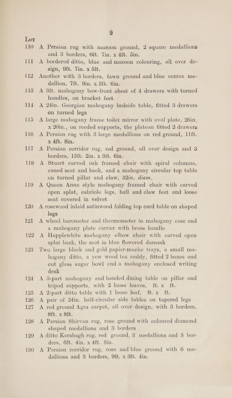 PEO Ltt 118 Hg 9 A Persian rug with maroon ground, 2 square medallions and 3 borders, 6ft. Tin. x 4ft. 5in. A bordered ditto, blue and maroon colouring, all over de- sign, Oft. Tin. x 5ft. Another with 8 borders, fawn ground and blue centre me- dallion, 7it. 9in. x 3ft. 6in. A 8ft. mahogany bow-front chest of 4 drawers with turned handles, on bracket feet A 24in. Georgian mahogany bedside table, fitted 3 drawers on turned legs A large mahogany frame toilet mirror with oval plate, 26in. x 20in., on reeded supports, the plateau fitted 2: drawers A Persian rug with 3 large medallions on red ground, I1ft. x 4ft. Sin. A Persian corridor rug, red ground, all over design and 3 borders, 15ft. 2in. x 3ft. 6in. A Stuart carved oak framed chair with spiral columns, caned seat and back, and a mahogany circular top table on turned pillar and claw, 82in. diam. A Queen Anne style mahogany framed chair with carved open splat, cabriole legs, ball and claw feet and loose seat covered in velvet A rosewood inlaid satinwood folding top card table on shaped legs A wheel barometer and thermometer in mahogany case and a mahogany plate carrier with brass handle A Hepplewhite mahogany elbow chair with carved open splat back, the seat in blue flowered damask hogany ditto, a yew wood tea caddy, fitted 2 boxes and cut glass sugar bowl and a mahogany enclosed writing desk tripod supports, with 2 loose leaves, ft. x ft. A 2-part ditto table with 1 loose leaf, ft. x ft. A pair of 24in. half-circular side tables on tapered legs A red ground Agra carpet, all over design, with 3 borders, Sit. x Sft. A Persian Shirvan rug, rose ground with coloured diamond shaped medallions and 3 borders 7 A ditto Karabagh rug, red ground, 3 medallions and 3. bor- ders, 6ft. 4in. x 4ft. 3in. A Persian corridor rug, rose and blue ground with 6 me- dallions and 3 borders, 9ft. x 3ft. 4in.