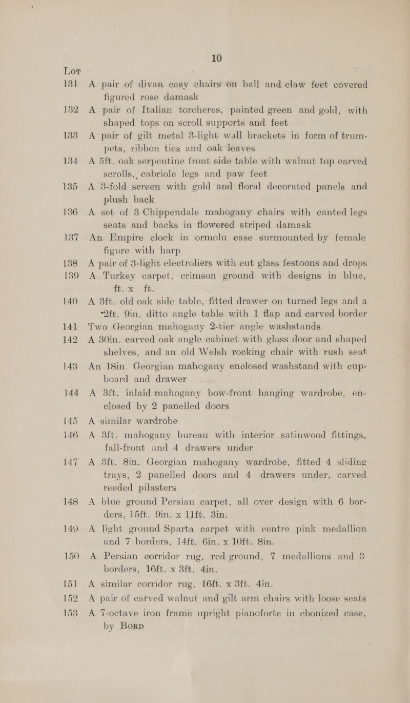 A pair of divan. easy chairs on ball and claw feet covered figured rose damask A pair of Italian torcheres, painted green and gold, with shaped tops on scroll supports and feet A pair of gilt metal 8-hght wall brackets in form of trum- pets, ribbon ties and oak leaves A dft. oak serpentine front side table with walnut top carved scrolls, cabriole legs and paw feet A 8-fold screen with gold and floral decorated panels and plush back seats and backs in flowered striped damask An. Empire clock in ormolu case surmounted by female figure with harp A pair of 8-lght electroliers with cut glass febaatie and drops A Turkey carpet, crimson ground with designs in blue, tty: ib. A 3ft. old oak side table, fitted drawer on turned legs and a “2ft. 9in. ditto angle table with 1 flap and carved border Two Georgian mahogany 2-tier angle washstands A 80in. carved oak angle cabinet with glass door and shaped shelves, and an old Welsh rocking chair with rush seat An 18in. Georgian mahogany enclosed washstand with cup- board and drawer A 8ft. inlaid mahogany bow-front hanging wardrobe, en- closed by 2 panelled doors A similar wardrobe A 8ft. mahogany bureau with interior satinwood fittings, fall-front and 4 drawers under A 8ft. 8in. Georgian mahogany wardrobe, fitted 4 shding trays, 2 panelled doors and 4 drawers under, carved reeded pilasters | A blue ground Persian carpet, all over design with 6 bor- ders, 154t. 9in. x 11ft. 8in. A hght ground Sparta carpet with centre pink medallion and 7 borders, 14ft. 6in. x 10ft. 8in. A Persian corridor rug, red ground, 7 medallions and 3 borders, 16ft. x 3ft. 4in. A similar corridor rug, 16ft. x 3ft. 4in. A pair of carved walnut and gilt arm chairs with loose seats A 7-octave iron frame upright pianoforte in ebonized case, by Borp .