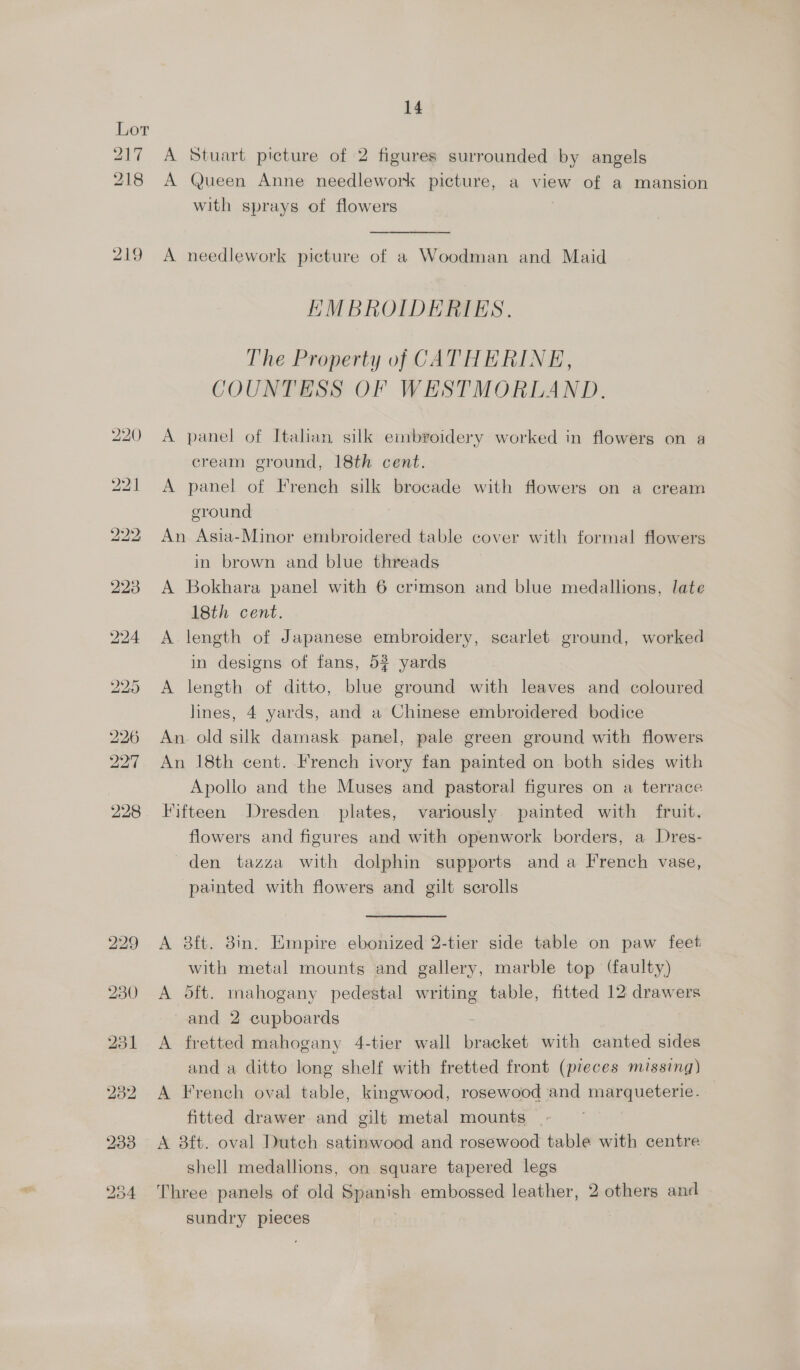 A Stuart picture of 2 figures surrounded by angels A Queen Anne needlework picture, a view of a mansion with sprays of flowers  A needlework picture of a Woodman and Maid EMBROIDERIES. The Property of CATHERINE, COUNTESS OF WESTMORLAND. A panel of Italian silk embroidery worked in flowers on a cream ground, 18th cent. A panel of French silk brocade with flowers on a cream ground | An Asia-Minor embroidered table cover with formal flowers in brown and blue threads A Bokhara panel with 6 crimson and blue medallions, late 18th cent. A length of Japanese embroidery, scarlet ground, worked in designs of fans, 54 yards A length of ditto, blue ground with leaves and coloured lines, 4 yards, and a Chinese embroidered bodice An. old silk damask panel, pale green ground with flowers An 18th cent. French ivory fan painted on both sides with Apollo and the Muses and pastoral figures on a terrace Fifteen Dresden plates, variously painted with fruit. flowers and figures and with openwork borders, a Dres- den tazza with dolphin supports anda French vase, painted with flowers and gilt scrolls A 8ft. 8in. Empire ebonized 2-tier side table on paw feet with metal mounts and gallery, marble top (faulty) A 5ft. mahogany pedestal writing table, fitted 12 drawers and 2 cupboards - A fretted mahogany 4-tier wall bracket with canted sides and a ditto long shelf with fretted front (pieces missing) A French oval table, kingwood, rosewood and marqueterie. fitted drawer and gilt metal mounts - A 38ft. oval Dutch satinwood and rosewood table with centre shell medallions, on square tapered legs Three panels of old Spanish embossed leather, 2 others and sundry pieces