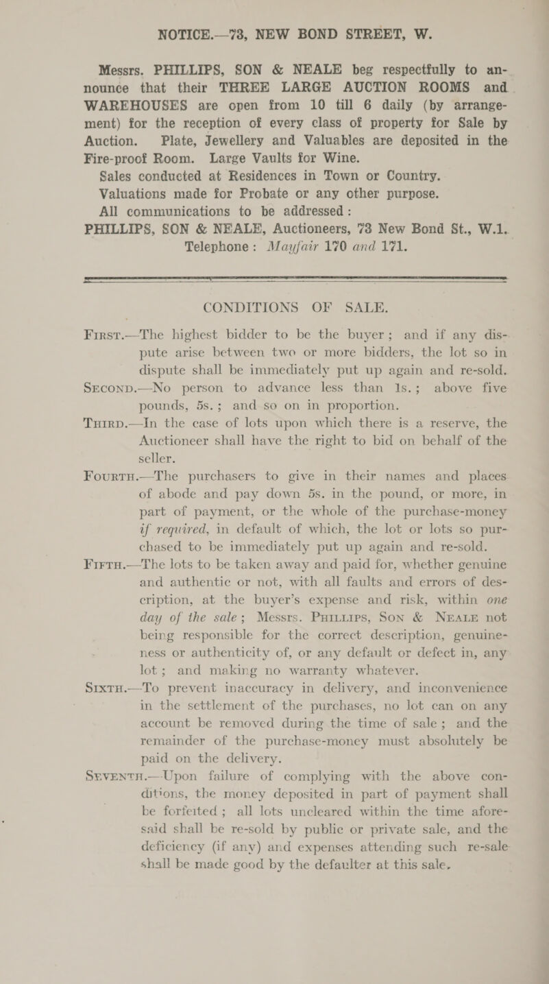 NOTICE.—73, NEW BOND STREET, W. Messrs. PHILLIPS, SON &amp; NEALE beg respectfully to an- nounce that their THREE LARGE AUCTION ROOMS and WAREHOUSES are open from 10 till 6 daily (by arrange- ment) for the reception of every class of property for Sale by Fire-proof Room. Large Vaults for Wine. Sales conducted at Residences in Town or Country. Valuations made for Probate or any other purpose. All communications to be addressed : Telephone: Mayfair 170 and 171.  CONDITIONS OF SALE. First.—The highest bidder to be the buyer; and if any dis- pute arise between two or more bidders, the lot so in dispute shall be immediately put up again and re-sold. SEcoND.—No person to advance less than 1s.; above five pounds, 5s.; and so on in proportion. Tuirp.—In the case of lots upon which there is a reserve, the Auctioneer shall have the right to bid on behalf of the seller. | FourtH.—The purchasers to give in their names and _ places of abode and pay down 5s. in the pound, or more, in part of payment, or the whole of the purchase-money uf required, in default of which, the lot or lots so pur- chased to be immediately put up again and re-sold. FirtuH.—tThe lots to be taken away and paid for, whether genuine and authentic or not, with all faults and errors of des- eription, at the buyer’s expense and risk, within one day of the sale; Messrs. Puitiips, Son &amp; NEALE not being responsible for the correct description, genuine- ness or authenticity of, or any default or defect in, any lot; and making no warranty whatever. Srxto.—To prevent inaccuracy in delivery, and inconvenience in the settlement of the purchases, no lot can on any account be removed during the time of sale; and the remainder of the purchase-money must absolutely be paid on the delivery. SEVENTH.—-Upon failure of complying with the above con- ditions, the money deposited in part of payment shall be forfeited ; all lots uncleared within the time afore- said shall be re-sold by public or private sale, and the shall be made good by the defaulter at this sale. — ——_—_ =