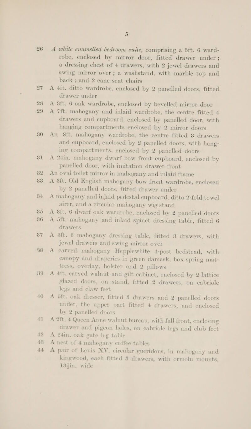 30 39 40 A] 42 43 A+ 5 A white enamelled bedroom suite, comprising a 38ft. 6 ward- robe, enclosed by mirror door, fitted drawer under ; a dressing chest of 4 drawers, with 2 jewel drawers and Swing mirror over ; a washstand, with marble top and back ; and 2 cane seat chairs A 4ft. ditto wardrobe, enclosed by 2 panelled doors, fitted drawer under A 3ft. 6 oak wardrobe, enclosed by bevelled mirror door A 7ft. mahogany and inlaid wardrobe, the centre fitted 4 drawers and cupboard, enclosed by panelled door, with hanging compartments enclosed by 2 mirror doors An 8ft. mahogany wardrobe, the centre fitted 8 drawers and cupboard, enclosed by 2 panelled doors, with hang- ing compartments, enclosed by 2 panelled doors A 24in. mahogany dwarf bow front cupboard, enclosed by panelled door, with imitation drawer front An oval toilet mirror in mahogany and inlaid frame A 3ft. Old English mahogany bow front wardrobe, enclosed by 2 panelled doors, fitted drawer under A mahogany and inlaid pedestal cupboard, ditto 2-fold towel airer, and a circular mahogany wig stand A 8ft. 6 dwarf oak wardrobe, enclosed by 2 panelled doors A 5ft. mahogany and inlaid spinet dressing table, fitted 6 drawers A 3ft. 6 mahogany dressing table, fitted 3 drawers, with jewel drawers and swing mirror over A carved mahogany Hepplewhite 4-post bedstead, with canopy and draperies in green damask, box spring mat- tress, overlay, bolster and 2 pillows A 4ft. carved walnut and gilt cabinet, enclosed by 2 lattice glazed doors, on stand, fitted 2 drawers, on cabriole legs and claw feet A 5ft. oak dresser, fitted 3 drawers and 2 panelled doors under, the upper part fitted 4 drawers, and enclosed by 2 panelled doors A 2ft. 4 Queen Anne walnut bureau, with fall front, enclosing drawer and pigeon holes, on cabriole legs and club feet A 24in. oak gate leg table A nest of 4 mahogany coffee tables A pair of Louis XV. circular gueridons, in mahogany and kingwood, each fitted 3 drawers, with ormolu mounts, 134in. wide