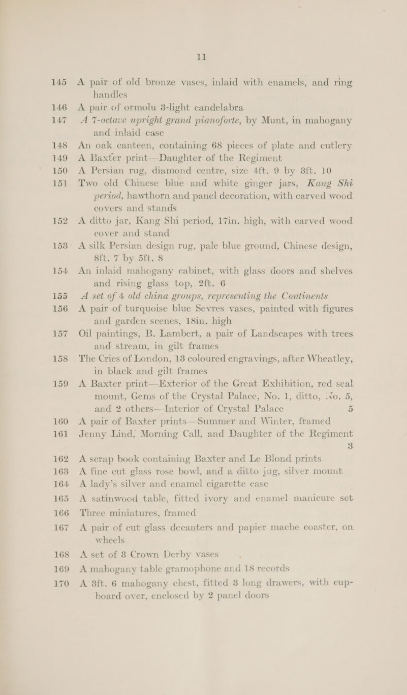A pair of old bronze vases, inlaid with enamels, and ring handles A pair of ormolu 3-light candelabra A 7-octave upright grand pianoforte, by Munt, in mahogany and inlaid case An oak canteen, containing 68 pieces of plate and cutlery A Baxter print—Daughter of the Regiment A Persian rug, diamond centre, size 4ft. 9 by 3ft. 10 Two old Chinese blue and white ginger jars, Kang Shi period, hawthorn and panel decoration, with carved wood covers and stands A ditto jar, Kang Shi period, 17in. high, with carved wood cover and stand A silk Persian design rug, pale blue ground, Chinese design, sft. 7 by 5ft. 8 An inlaid mahogany cabinet, with glass doors and shelves and rising glass top, 2ft. 6 A set of 4 old china groups, representing the Continents A pair of turquoise blue Sevres vases, painted with figures and garden scenes, 18in. high Oil paintings, B. Lambert, a pair of Landscapes with trees and stream, in gilt frames The Cries of London, 13 coloured engravings, after Wheatley, in black and gilt frames A Baxter print—Exterior of the Great Exhibition, red seal mount, Gems of the Crystal Palace, No. 1, ditto, .Yo. 5, and 2 others—-Interior of Crystal Palace 5 A pair of Baxter prints—Summer and Winter, framed Jenny Lind, Morning Call, and Daughter of the Regiment 3 A scrap book containing Baxter and Le Blond prints A fine cut glass rose bowl, and a ditto jug, silver mount A lady’s silver and enamel cigarette case A satinwood table, fitted ivory and enamel manicure set Three miniatures, framed A pair of cut glass decanters and papier mache coaster, on wheels A set of 8 Crown Derby vases A mahogany table gramophone and 18 records A 3ft. 6 mahogany chest, fitted 3 long drawers, with cup- board over, enclosed by 2 panel doors