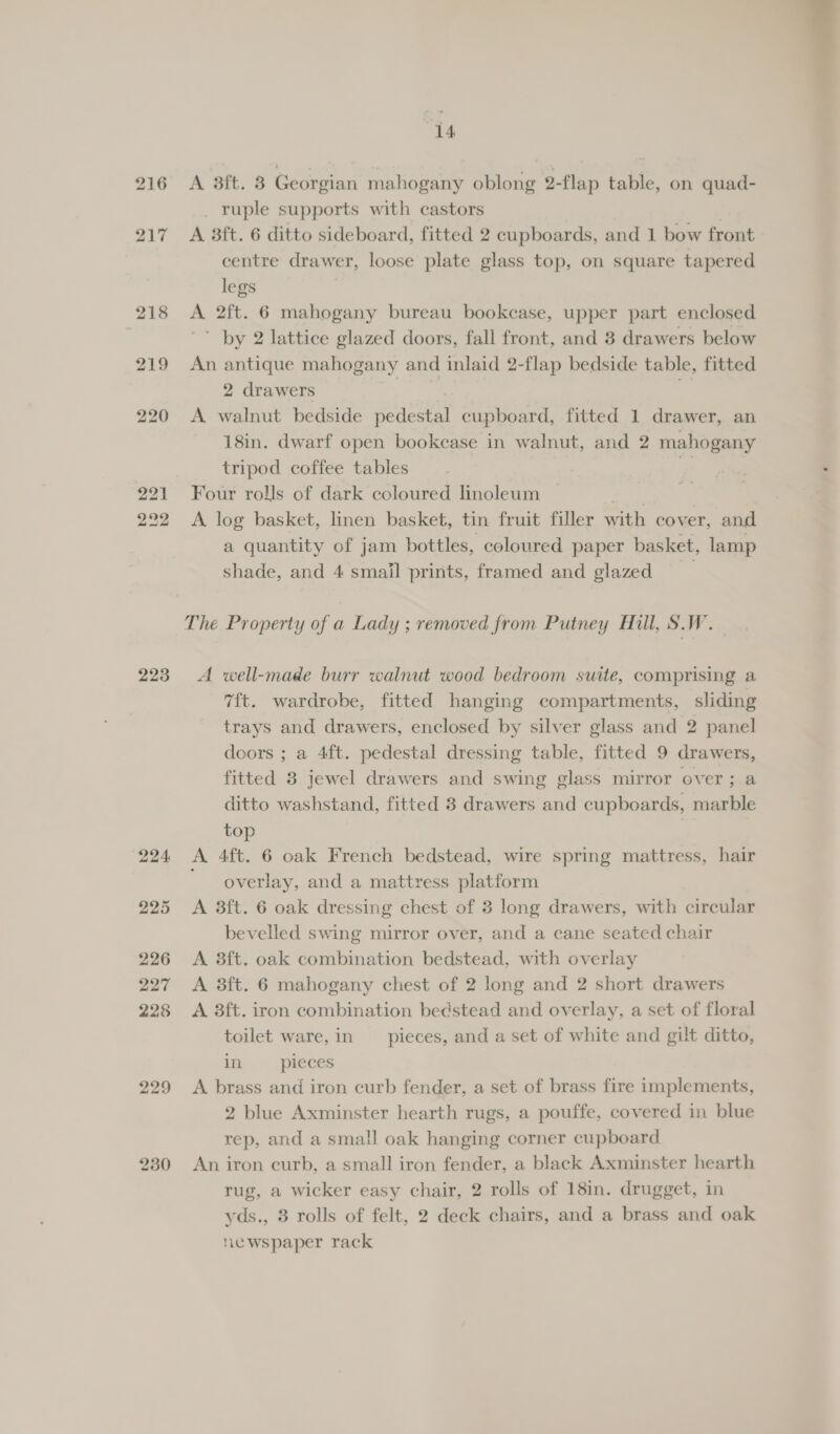 216 223 229 230 A 3ft. 8 Georgian mahogany oblong 2-flap table, on quad- ruple supports with castors A 38ft. 6 ditto sideboard, fitted 2 cupboards, and 1 bow front centre drawer, loose plate glass top, on square tapered legs | A 2ft. 6 mahogany bureau bookcase, upper part enclosed ’ by 2 lattice glazed doors, fall front, and 8 drawers below An antique mahogany and inlaid 2-flap bedside table, fitted 2 drawers | A walnut bedside pedestal cupboard, fitted 1 drawer, an 18in. dwarf open bookease in walnut, and 2 mahogany tripod coffee tables se Four rolls of dark coloured linoleum aes | A log basket, linen basket, tin fruit filler with cover, and a quantity of jam bottles, coloured paper basket, lamp shade, and 4 small prints, framed and glazed The Property of a Lady ; removed from Putney Hill, S.W. A well-made burr walnut wood bedroom suite, comprising a 7ft. wardrobe, fitted hanging compartments, sliding trays and drawers, enclosed by silver glass and 2 panel doors ; a 4ft. pedestal dressing table, fitted 9 drawers, fitted 8 jewel drawers and swing glass mirror over; a ditto washstand, fitted 8 drawers and cupboards, marble top A. 4ft. 6 oak French bedstead, wire spring mattress, hair overlay, and a mattress platform A 3ft. 6 oak dressing chest of 3 long drawers, with circular bevelled swing mirror over, and a cane seated chair A 3ft. oak combination bedstead, with overlay A 3ft. 6 mahogany chest of 2 long and 2 short drawers A 3ft. iron combination bedstead and overlay, a set of floral toilet ware,in pieces, and a set of white and gilt ditto, int. « qpleces A brass and iron curb fender, a set of brass fire implements, 2 blue Axminster hearth rugs, a pouffe, covered in blue rep, and a small oak hanging corner cupboard An iron curb, a small iron fender, a black Axminster hearth rug, a wicker easy chair, 2 rolls of 18in. drugget, in yds., 8 rolls of felt, 2 deck chairs, and a brass and oak newspaper rack 