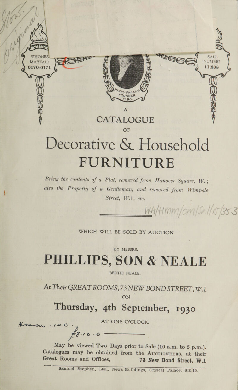   MARRY pyiiie&gt; FOUNDER 1796.      ‘ CATALOGUE Decorative &amp; Household FURNITURE Being the contents of a Flat, removed from Hanover Square, W.:; } VETIOT I CCLE  Khaw, -74eO .- fire Catalogues may be obtained from the AUCTIONEERS, at their Great Rooms and Offices, 73 New Bond Street, W.1 a Samuel Stephen, Ltd., News Buildings, Crystal Palace, S.E.19. 