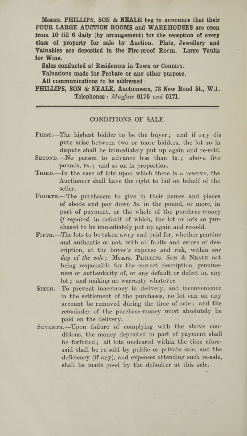 Messrs. PHILLIPS, SON &amp; NEALE beg to announce that their FOUR LARGE AUCTION ROOMS and WAREHOUSES are open from 10 till 6 daily (by arrangement) for the reception of every class of property for sale by Auction. Plate, Jewellery and Valuables are deposited in the Fire-proof Rocm. Large Vaults for Wine. Sales conducted at Residences in Town or Country. Valuations made for Probate or any other purpose. All communications to be addressed : PHILLIPS, SON &amp; NEALE, Auctioneers, 73 New Bond St., W.1]. Telephones : Mayfair 0170 and 0171.   CONDITIONS OF SALE. First.—The highest bidder to be the buyer; and if any dis pute arise between two or more bidders, the lot so in dispute shall be immediately put up again and re-sold. SECOND.—No person to advance less than Is.; above five pounds, 5s.; and so on in proportion. Tuirp.—In the case of lots upon which there is a reserve, the Auctioneer shall have the right to bid on behalf of the seller. Fourtu.—The purchasers to give in their names and places of abode and pay down 5s. in the pound, or more, in part of payment, or the whole of the purchase-money if required, in default of which, the lot or lots so pur- chased to be immediately put up again and re-sold. Firtu.—The lots to be taken away and paid for, whether genuine and authentic or not, with all faults and errors of des- cription, at the buyer’s expense and risk, within one day of the sale; Messrs. Puituips, Son &amp; NEALE not being responsible fer the correct description, genuine- ness or authenticity of, or any default or defect in, any lot; and making no warranty whatever. S1xtH.—To prevent inaccuracy in delivery, and inconvenience in the settlement of the purchases, no lot can on any account be removed during the time of sale; and the remainder of the purchase-money must absolutely be paid on the delivery. SEvVENTH.—Upon failure of complying with the above con- ditions, the money deposited in part of payment shall be forfeited; all lots uncleared within the time afore- said shall be re-sold by public or private sale, and the deficiency (if any), and expenses attending such re-sale, shall be made good by the defaulter at this sale.