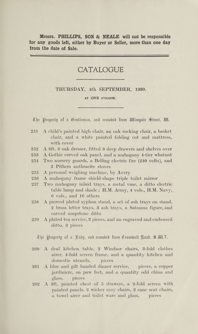 Messrs. PHILLIPS, SON &amp; NEALE will not be responsible for any goods left, either by Buyer or Seller, more than one day from the date of Sale.  CALALOGUE THURSDAY, 4th SEPTEMBER, 1930. AT ONE O’CLOCK. Che Property of x Gentleman, and remobed from Wimpole Street, dl. 251 &lt;A child’s painted high chair, an oak rocking chair, a basket chair, and a white painted folding cot and mattress, with cover 252 &lt;A 6ft. 6 oak dresser, fitted 3 deep drawers and shelves over 253 &lt;A Gothic carved oak panel, and a mahogany 4-tier whatnot 254 Two nursery guards, a Belling electric fire (240 volts), and 2 Pithers anthracite stoves 255 &lt;A personal weighing machine, by Avery 256 A mahogany frame shield-shape triple toilet mirror 257 ‘Two mahogany inlaid trays, a metal vase, a ditto electric table lamp and shade ; H.M. Army, 4 vols., H.M. Navy, 6 vols., and 16 others 258 A pierced plated syphon stand, a set of ash trays on stand, 2 brass letter trays, 3 ash trays, a Satsuma figure, and carved soapstone ditto 259 &lt;A plated tea service, 3 pieces, and an engraved and embossed ditto, 3 pieces Che Property of a Ladp, and remobed from Crombocll Road, S.W.7. 260 A deal kitchen table, 2 Windsor chairs, 3-fold clothes airer, 4-fold screen frame, and a quantity kitchen and domestic utensils, pieces 261 A blue and gilt banded dinner service, pieces, a copper jardiniere, on paw feet, and a quantity odd china and vlass, pleces 262 A 8ft. painted chest of 5 drawers, a 2-fold screen with painted panels, 2 wicker easy chairs, 2 cane seat chairs, a towel airer and toilet ware and glass, pieces