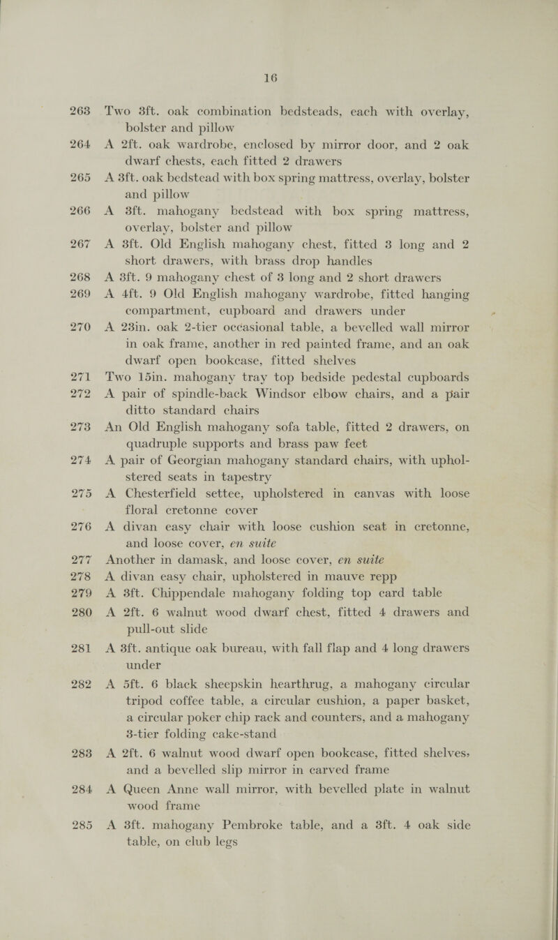 263 264 282 283 284 285 16 Two 38ft. oak combination bedsteads, each with overlay, bolster and pillow A 2ft. oak wardrobe, enclosed by mirror door, and 2 oak dwarf chests, each fitted 2 drawers A 3ft. oak bedstead with box spring mattress, overlay, bolster and pillow 3 A 3ft. mahogany bedstead with box spring mattress, overlay, bolster and pillow A 3ft. Old English mahogany chest, fitted 3 long and 2 short drawers, with brass drop handles A 3ft. 9 mahogany chest of 3 long and 2 short drawers A 4ft. 9 Old English mahogany wardrobe, fitted hanging compartment, cupboard and drawers under A 23in. oak 2-tier occasional table, a bevelled wall mirror in oak frame, another in red painted frame, and an oak dwarf open bookcase, fitted shelves Two 15in. mahogany tray top bedside pedestal cupboards A pair of spindle-back Windsor elbow chairs, and a pair ditto standard chairs An Old English mahogany sofa table, fitted 2 drawers, on quadruple supports and brass paw feet A pair of Georgian mahogany standard chairs, with uphol- stered seats in tapestry A Chesterfield settee, upholstered in canvas with loose floral cretonne cover A divan easy chair with loose cushion seat in cretonne, and loose cover, en suite Another in damask, and loose cover, en suite A divan easy chair, upholstered in mauve repp A 38ft. Chippendale mahogany folding top card table A 2ft. 6 walnut wood dwarf chest, fitted 4 drawers and pull-out slide A 3ft. antique oak bureau, with fall flap and 4 long drawers under A 5ft. 6 black sheepskin hearthrug, a mahogany circular tripod coffee table, a circular cushion, a paper basket, a circular poker chip rack and counters, and a mahogany 3-tier folding cake-stand A 2ft. 6 walnut wood dwarf open bookcase, fitted shelves, and a bevelled slp mirror in carved frame A Queen Anne wall mirror, with bevelled plate in walnut wood frame A 38ft. mahogany Pembroke table, and a 3ft. 4 oak side table, on club legs