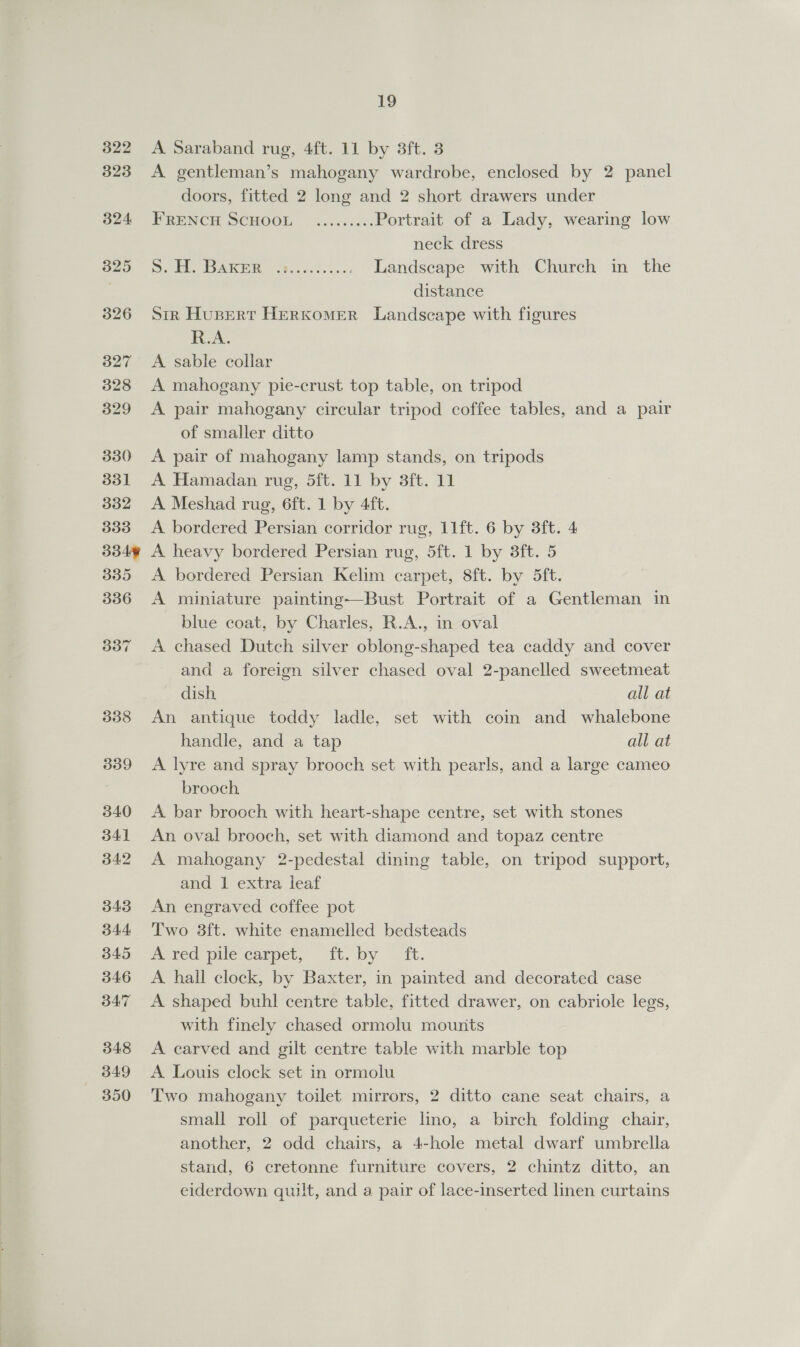 A Saraband rug, 4ft. 11 by 3ft. 3 A gentleman’s mahogany wardrobe, enclosed by 2 panel doors, fitted 2 long and 2 short drawers under FRENCH SCHOOL ......... Portrait of a Lady, wearing low neck dress 5. H. Baker .&gt;........... Landscape with Church in the distance Stk Husert HerKomER Landscape with figures RA. A sable collar A mahogany pie-crust top table, on tripod A pair mahogany circular tripod coffee tables, and a pair of smaller ditto A pair of mahogany lamp stands, on tripods A Hamadan rug, 5dft. 11 by 3ft. 11 A Meshad rug, 6ft. 1 by 4ft. A bordered Persian corridor rug, 11ft. 6 by 3ft. 4 A heavy bordered Persian rug, Sit. 1 by Sit, 5 A bordered Persian Kelim carpet, 8ft. by 5ft. A miniature painting-—Bust Portrait of a Gentleman in blue coat, by Charles, R.A., in oval A chased Dutch silver oblong-shaped tea caddy and cover and a foreign silver chased oval 2-panelled sweetmeat dish all at An antique toddy ladle, set with coin and whalebone handle, and a tap all at A lyre and spray brooch set with pearls, and a large cameo brooch A bar brooch with heart-shape centre, set with stones An oval brooch, set with diamond and topaz centre A mahogany 2-pedestal dining table, on tripod support, and 1 extra leaf An engraved coffee pot Two 3ft. white enamelled bedsteads Aeved pile carpet, it. by ~ ft. A hall clock, by Baxter, in painted and decorated case A shaped buhl centre table, fitted drawer, on cabriole legs, with finely chased ormolu mounts A carved and gilt centre table with marble top A Louis clock set in ormolu Two mahogany toilet mirrors, 2 ditto cane seat chairs, a small roll of parqueterie lino, a birch folding chair, another, 2 odd chairs, a 4-hole metal dwarf umbrella stand, 6 cretonne furniture covers, 2 chintz ditto, an eiderdown quilt, and a pair of lace-inserted linen curtains