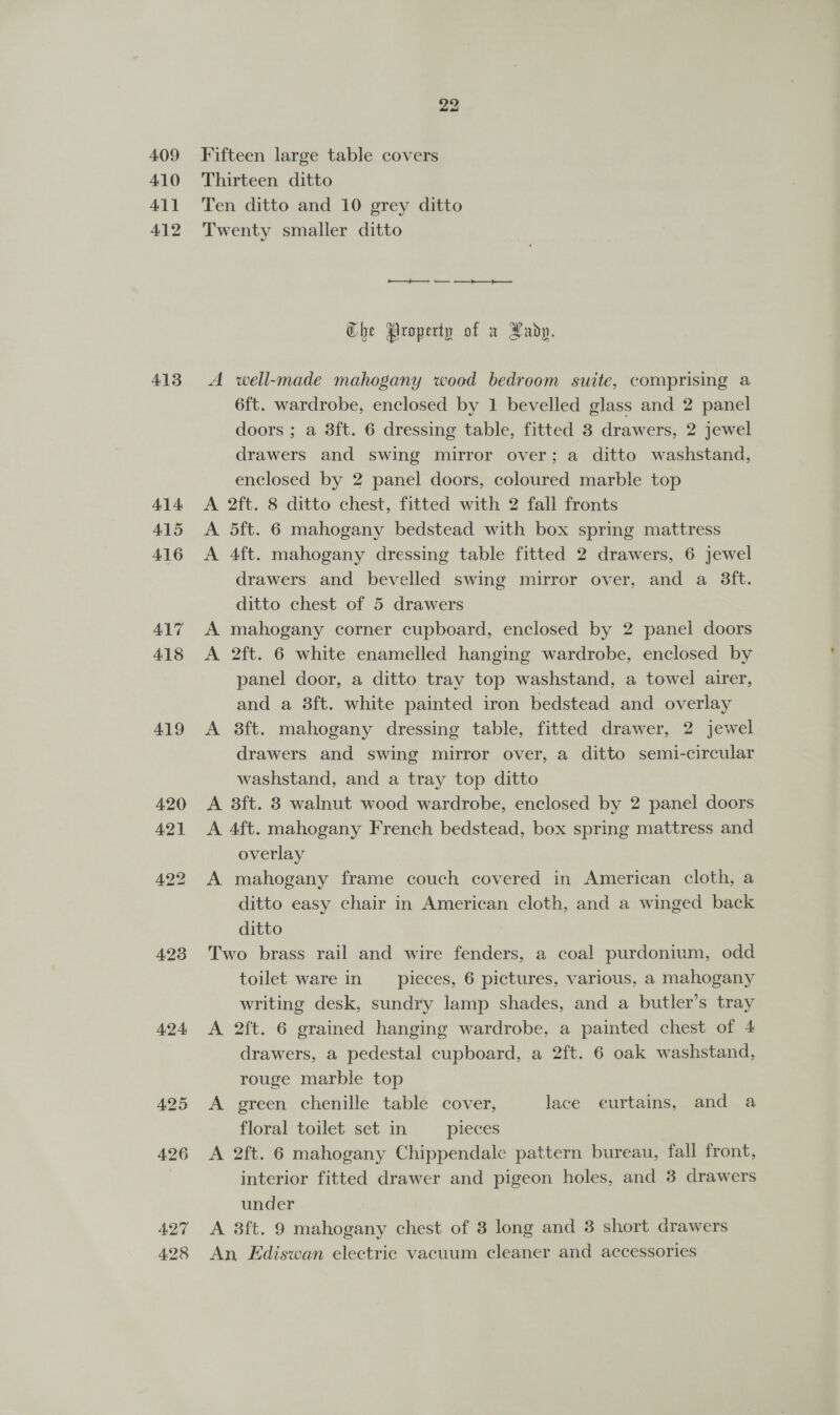 409 410 411 412 413 414 AL5 416 ALT 418 419 423 424 425 426 428 Fifteen large table covers Thirteen ditto Ten ditto and 10 grey ditto Twenty smaller ditto Che Property of a Xadp. A well-made mahogany wood bedroom suite, comprising a 6ft. wardrobe, enclosed by 1 bevelled glass and 2 panel doors ; a 3ft. 6 dressing table, fitted 8 drawers, 2 jewel drawers and swing mirror over; a ditto washstand, enclosed by 2 panel doors, coloured marble top A 2ft. 8 ditto chest, fitted with 2 fall fronts A 5ft. 6 mahogany bedstead with box spring mattress A 4ft. mahogany dressing table fitted 2 drawers, 6 jewel drawers and bevelled swing mirror over, and a 8Sft. ditto chest of 5 drawers mahogany corner cupboard, enclosed by 2 panel doors 2ft. 6 white enamelled hanging wardrobe, enclosed by panel door, a ditto tray top washstand, a towel airer, and a 8ft. white painted iron bedstead and overlay A 8ft. mahogany dressing table, fitted drawer, 2 jewel drawers and swing mirror over, a ditto semi-circular washstand, and a tray top ditto A 8ft. 3 walnut wood wardrobe, enclosed by 2 panel doors A 4ft. mahogany French bedstead, box spring mattress and overlay A mahogany frame couch covered in American cloth, a ditto easy chair in American cloth, and a winged back ditto Two brass rail and wire fenders, a coal purdonium, odd toilet ware in pieces, 6 pictures, various, a mahogany writing desk, sundry lamp shades, and a butler’s tray A 2ft. 6 grained hanging wardrobe, a painted chest of 4 drawers, a pedestal cupboard, a 2ft. 6 oak washstand, rouge marble top A green chenille table cover, lace eurtains, and a floral toilet set in pieces A 2ft. 6 mahogany Chippendale pattern bureau, fall front, interior fitted drawer and pigeon holes, and 3 drawers under An Ediswan electric vacuum cleaner and accessories &gt;