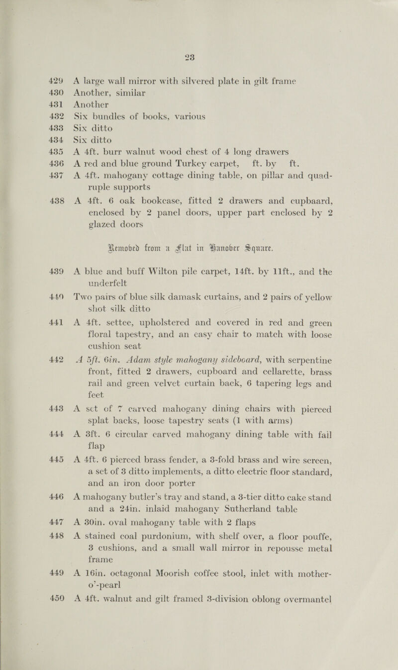  429 430 431 432 433 4.34 435 436 437 438 439 444 445 4.46 44.7 448 44.9 459 23 A large wall mirror with silvered plate in gilt frame Another, similar Another Six bundles of books, various Six ditto Six ditto A 4ft. burr walnut wood chest of 4 long drawers A red and blue ground Turkey carpet, ft. by ft. A 4ft. mahogany cottage dining table, on pillar and quad- ruple supports A 4ft. 6 oak bookcase, fitted 2 drawers and cupbaard, enclosed by 2 panel doors, upper part enclosed by 2 glazed doors Removed from a Flat in Hanober Square. A blue and buff Wilton pile carpet, 14ft. by 11ft., and the underfelt Two pairs of blue silk damask curtains, and 2 pairs of yellow shot silk ditto A 4ft. settee, upholstered and covered in red and green floral tapestry, and an easy chair to match with loose cushion seat A 5ft. 6in. Adam style mahogany sideboard, with serpentine front, fitted 2 drawers, cupboard and cellarette, brass rail and green velvet curtain back, 6 tapering legs and iéet A set of 7 carved mahogany dining chairs with pierced splat backs, loose tapestry seats (1 with arms) A 3ft. 6 circular carved mahogany dining table with fail flap A 4ft. 6 pierced brass fender, a 3-fold brass and wire screen, a set of 3 ditto implements, a ditto electric floor standard, and an iron door porter A mahogany butler’s tray and stand, a 3-tier ditto cake stand and a 24in. inlaid mahogany Sutherland table A 30in. oval mahogany table with 2 flaps A stained coal purdonium, with shelf over, a floor pouffe, 3 cushions, and a small wall mirror in repousse metal frame A 16in. octagonal Moorish coffee stool, inlet with mother- o’-pearl A 4ft. walnut and gilt framed 3-division oblong overmantel