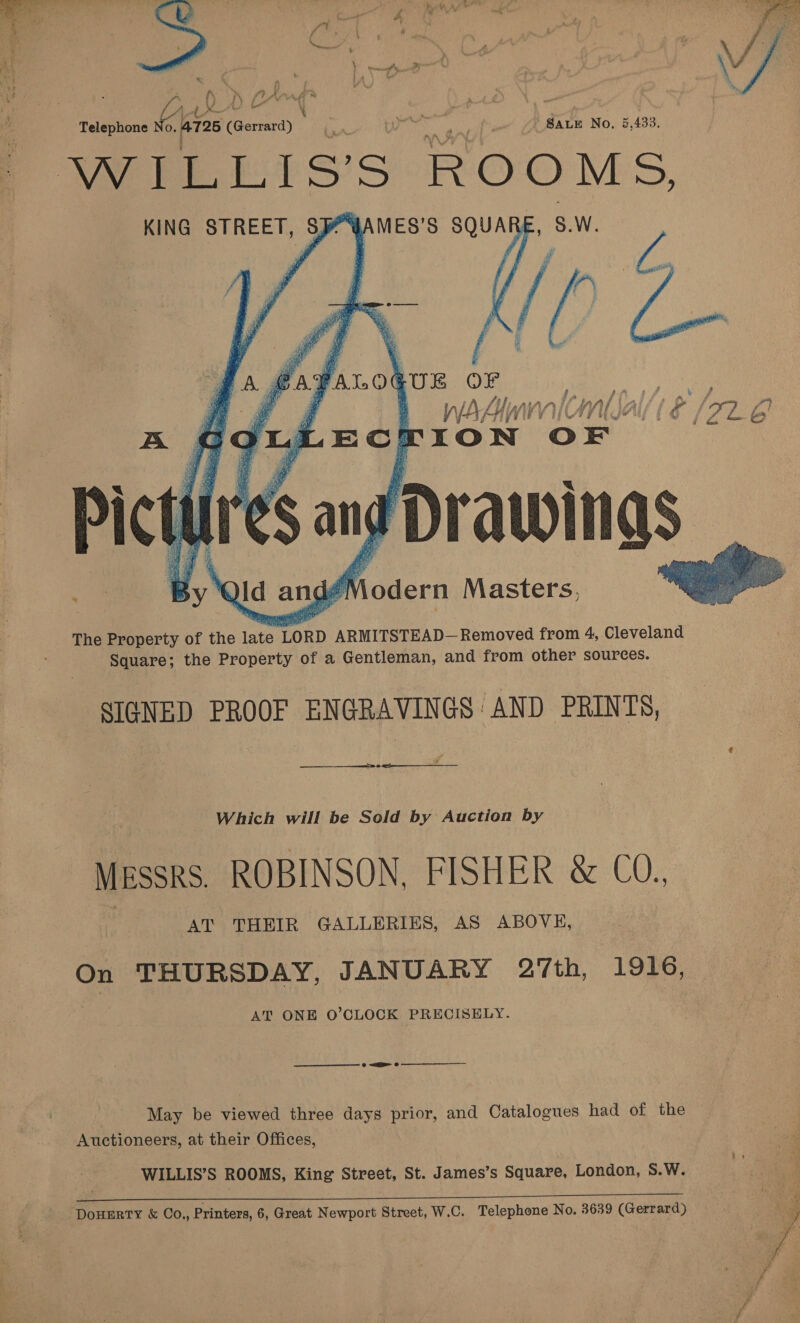   ) \ Cm ora ae, Gee Telephone fares (Goreciy ise pene: SALE No, 5,433. PUAMES'S SQUA       KING STREET, SF &amp; ; fp z if . * e / . ie 4 4 e WAA fj ~-i WW WY f al L yy Vi. | if i o f PTs 6’ 3 iz . : LE CF ION OF The Property of the late LORD ARMITSTEAD— Removed from 4, Cleveland Square ; the Property of a Gentleman, and from other sources. SIGNED PROOF ENGRAVINGS AND PRINTS,   Which will be Sold by Auction by MESSRS. ROBINSON, FISHER &amp; CO., AT THEIR GALLERIES, AS ABOVE, On THURSDAY, JANUARY 27th, 1916, AT ONE O’CLOCK PRECISELY. — een § a o—————— : May be viewed three days prior, and Catalogues had of the Auctioneers, at their Offices, WILLIS’S ROOMS, King Street, St. James’s Square, London, S.W.