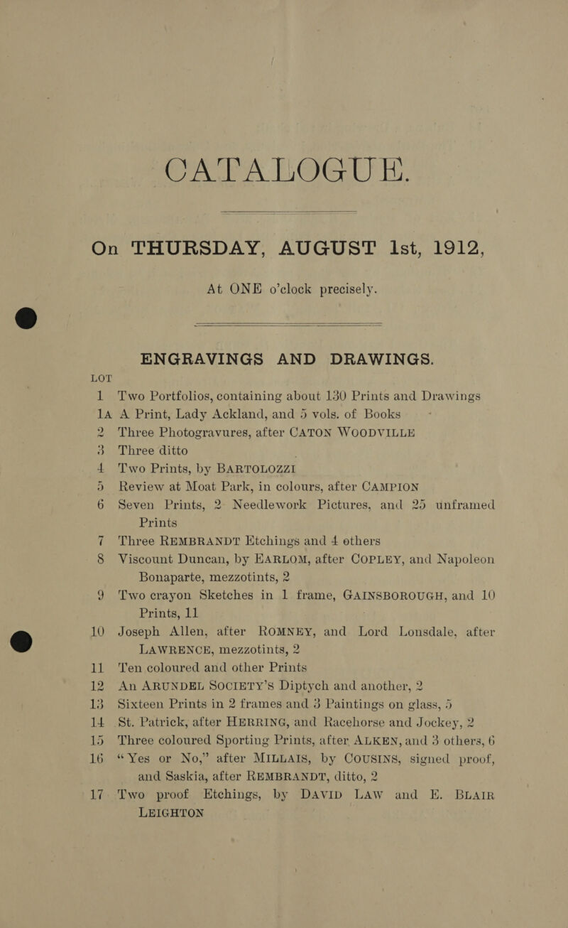 roe A LO@G UT.  1 At ONE o’clock precisely.   ENGRAVINGS AND DRAWINGS. Two Portfolios, containing about 130 Prints and Drawings Cr He oO 09 or) ~l 12 13 Three Photogravures, after CATON WOODVILLE Three ditto ; Two Prints, by BARTOLOZZI Review at Moat Park, in colours, after CAMPION Seven Prints, 2. Needlework Pictures, and 25 unframed Prints Three REMBRANDT Ktchings and 4 others Viscount Duncan, by HARLOM, after COPLEY, and Napoleon Bonaparte, mezzotints, 2 Two crayon Sketches in 1 frame, GAINSBOROUGH, and 10 Prints, 11 | Joseph Allen, after ROMNEY, and Lord Lonsdale, after LAWRENCE, mezzotints, 2 Ten coloured and other Prints An ARUNDEL SOCIETY’S Diptych and another, 2 Sixteen Prints in 2 frames and 8 Paintings on glass, 5 Three coloured Sporting Prints, after ALKEN, and 3 others, 6 “Yes or No,” after MILLAIS, by COUSINS, signed proof, and Saskia, after REMBRANDT, ditto, 2 Two proof Etchings, by DAVID LAW and E. BLAIR LEIGHTON