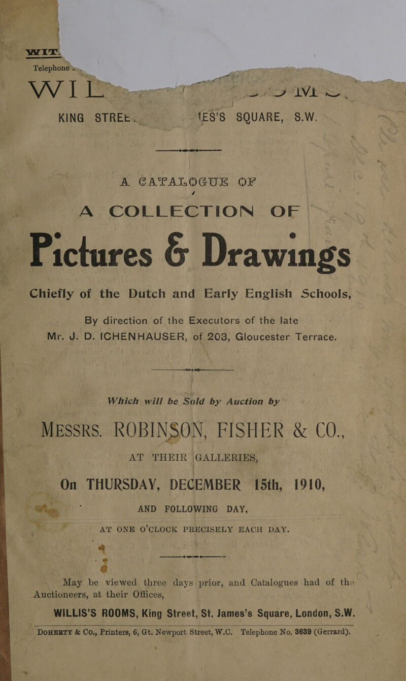    Telephone — KING STREE.. 1ES’S SQUARE,. 8.W.  A. GCATALOGUL OF A COLLECTION OF Pictures &amp; Drawings Chiefly of the Dutch and Early English Schools, By direction of the Executors of the late Mr. J. D. ICHENHAUSER, of 203, Gloucester Terrace. Which will be Sold by Auction by MEsskS. ROBINSON, FISHER &amp; CO., AT THEIR GALLERIES, On THURSDAY, DECEMBER 15th, 1910, Gus ae AND FOLLOWING DAY, A'T ONE O'CLOCK PRECISELY EACH DAY. ) 8 May be viewed three days prior, and Catalogues had of the Auctioneers, at their Offices, WILLIS’S ROOMS, King Street, St. James’s Square, London, S.W. DoHERTY &amp; Co.,, Printers, 6, Gt. Newport Street, W.C. Telephone No, 3639 (Gerrard).  ———   