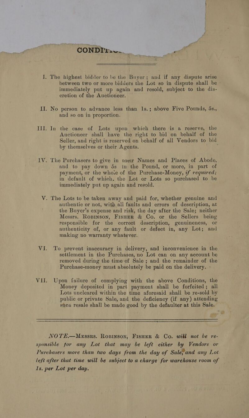 : CONDI: a aa | a I. The highest bidder to be the Buyer; and if any dispute arise between two or more bidders the Lot so in dispute shall be ~ immediately put up again and resold, subject: to the dis- cretion of the Auctioneer. II. No person to advance less than ls.; above Five Pounds, ds., and so on in proportion. III. In the case of Lots upon which there is a reserve, the Auctioneer shall have the right to bid on behalf of the Seller, and right is reserved on behalf of all Vendors to bid by themselves or their Agents. IV. The Purchasers to give in tneir Names and Places of Abode, and to pay down 5s in the Pound, or more, in part of payment, or the whoie of the Purchase-Money, if required; in default of which. the Lot or Lots so purchased to be immediately put up again and resold. V. The Lots to be taken away and paid for, whether genuine and authentic or not, with all faults and errors of description, at the Buyer’s expense and risk, the day after the Sale; neither Messrs. Ropinson, FisHerR &amp; Co. or the Sellers being responsible for the correct description, genuineness, or authenticity of, or any fault or defect in, any Lot; and making no warranty whatever. VI. To prevent inaccuracy in delivery, and inconvenience in the settlement in the Purchases, no Lot can on any account be removed during the time of Sale ; and the remainder of the Purchase-money must absolutely be paid on the delivery. - VII. Upon failure of complying with the above Conditions, the Money deposited in part payment shall be forfeited; all Lots uncleared within the time aforesaid shall be re-sold by public or private Sale, and the deficiency (if any) attending suca resale shall be made good by the defaulter at this Sale. NOTE.—MEssrs. Ropinson, FisHer &amp; Co. will not be re- sponsible for any Lot that may be left either by Vendors or Purchasers more than two days from the day of Sale;and any Lot left after that time will be subject to a charge for warehouse room of 1s. per Lot per day.