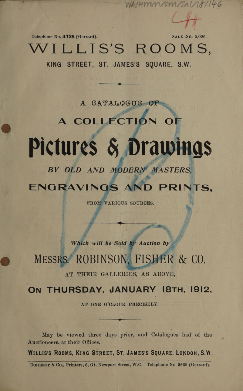 Telephone No. 4726 (Gerrard). SALE No. 5,096. WV Pe SD oO O Ms, KING STREET, ST. JAMES’S SQUARE, S.W. A Sa OF, ~N   ENG RAVING ‘x FRO} Mo VARIOUS SOURCES. ON THURSDAY, JANUARY [8Th, I9I2, AT ONE O’CLOCK PRECISELY. ——_—__—_—_—_—_—_______. May be viewed three days prior, and Catalogues had of the Auctioneers, at their Offices, WILLIS’S ROOMS, KING STREET, ST, JAMES’S SQUARE, LONDON, S.W.  ‘DOHERTY &amp; Co., Printers, 6, Gt. Newport Street, W.C. Telephone No. 3639 (Gerrard).