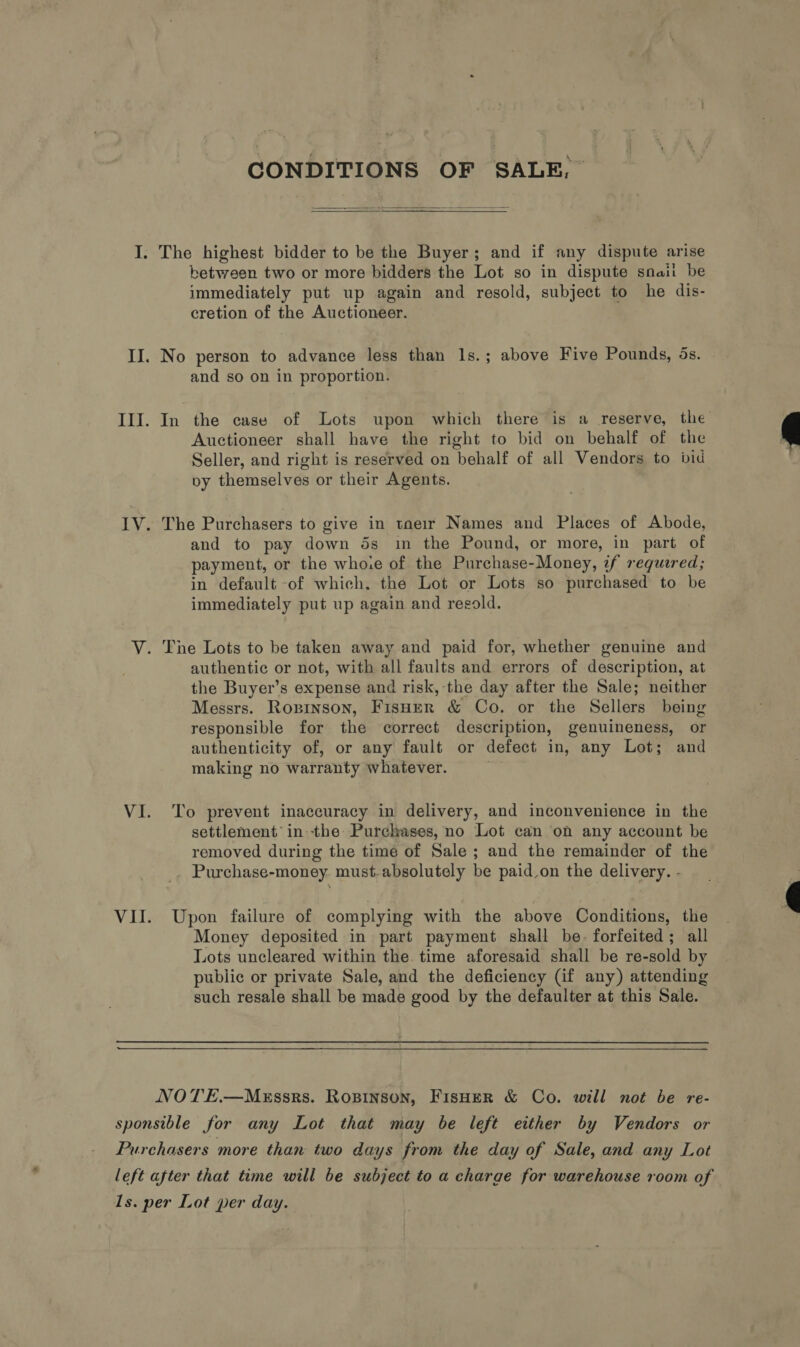 CONDITIONS OF SALE,  I. The highest bidder to be the Buyer; and if any dispute arise between two or more bidders the Lot so in dispute snaii be immediately put up again and resold, subject to he dis- cretion of the Auctioneer. II. No person to advance less than Is.; above Five Pounds, ds. and so on in proportion. III. In the case of Lots upon which there is a reserve, the Auctioneer shall have the right to bid on behalf of the Seller, and right is reserved on behalf of all Vendors to bid vy themselves or their Agents.  IV. The Purchasers to give in taeir Names and Places of Abode, and to pay down 5s im the Pound, or more, in part of payment, or the who.e of the Purchase-Money, if requered; in default of which. the Lot or Lots so purchased to be immediately put up again and regold. | V. The Lots to be taken away and paid for, whether genuine and authentic or not, with all faults and errors of description, at the Buyer’s expense and risk, the day after the Sale; neither Messrs. Roprnson, FisHer &amp; Co. or the Sellers being responsible for the correct description, genuineness, or authenticity of, or any fault or defect in, any Lot; and making no warranty whatever. VI. To prevent inaccuracy in delivery, and inconvenience in the settlement in the Purchases, no Lot can on any account be removed during the time of Sale ; and the remainder of the _. Purchase-money. must-absolutely be paid.on the delivery. -  VII. Upon failure of complying with the above Conditions, the Money deposited in part payment shall be. forfeited; all Lots uncleared within the. time aforesaid shall be re-sold by public or private Sale, and the deficiency (if any) attending such resale shall be made good by the defaulter at this Sale. NOTE.—MEssrs. ROBINSON, FISHER &amp; Co. will not be re- sponsible for any Lot that may be left either by Vendors or Purchasers more than two days from the day of Sale, and any Lot left after that time will be subject to a charge for warehouse room of 1s. per Lot per day.