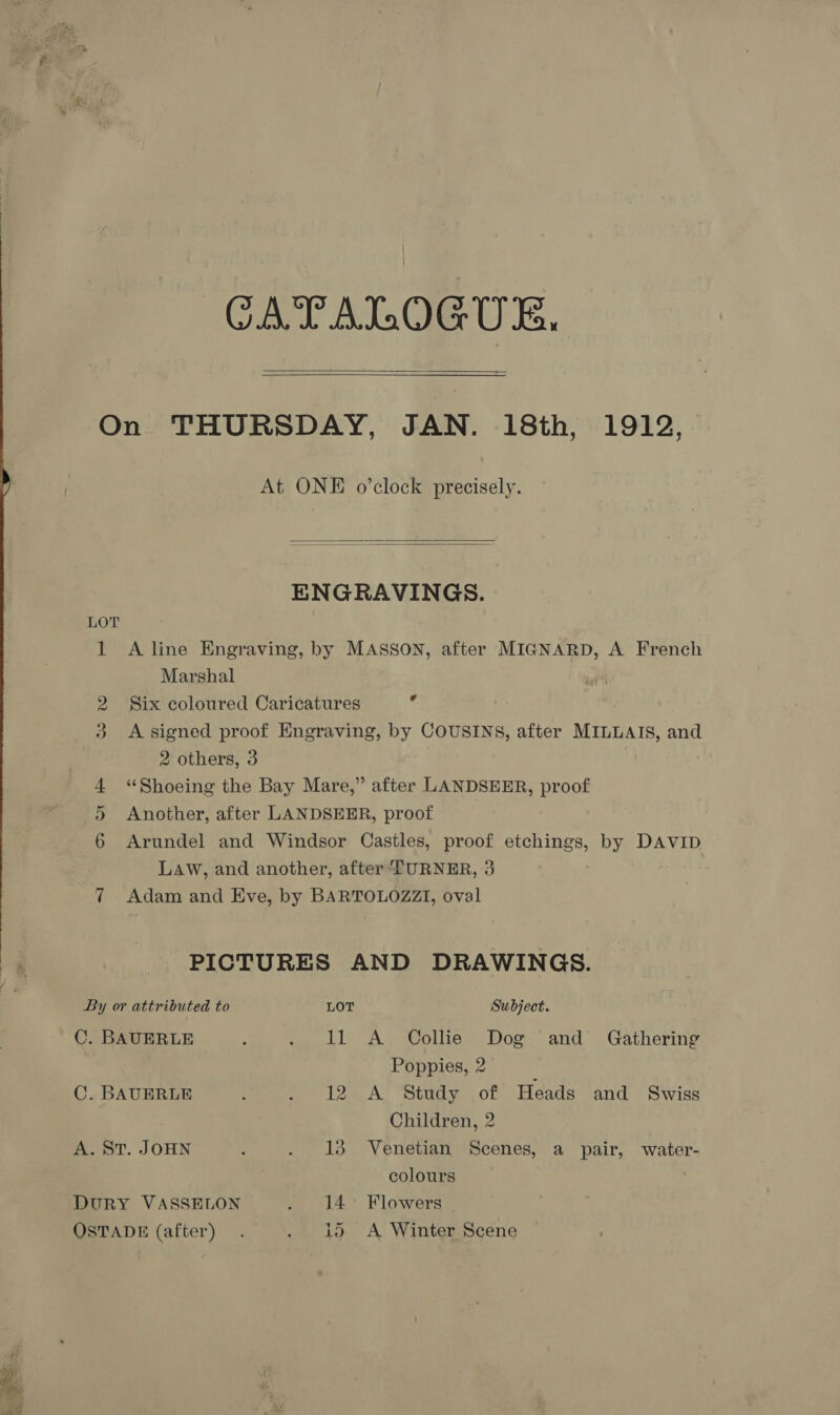 : ~~ * a ™) - &gt;. &gt; ts CATALOGUE.   At ONE o’clock precisely.   ENGRAVINGS. LOT 1 Aline Engraving, by MASSON, after MIGNARD, A French Marshal 2 Six coloured Caricatures Ff 3 &lt;A signed proof Engraving, by COUSINS, after MILLAIS, and 2 others, 3 | 4 ‘“Shoeing the Bay Mare,” after LANDSEER, proof 5 Another, after LANDSEER, proof 6 Arundel and Windsor Castles, proof etchings, by DAVID LAW, and another, after TURNER, 3 7 Adam and Eve, by BARTOLOZZI, oval PICTURES AND DRAWINGS. By or attributed to LOT Subject. C. BAUERLE : . 11 A Collie Dog and Gathering Poppies, 2 | C. BAUERLE : me 12m AY ‘Stuay or Heads and Swiss Children, 2 A. ST. JOHN : . 13 Venetian Scenes, a pair, water- colours DuRY VASSELON . 14° Flowers OSTADE (after). pe 40 A! Winter scene