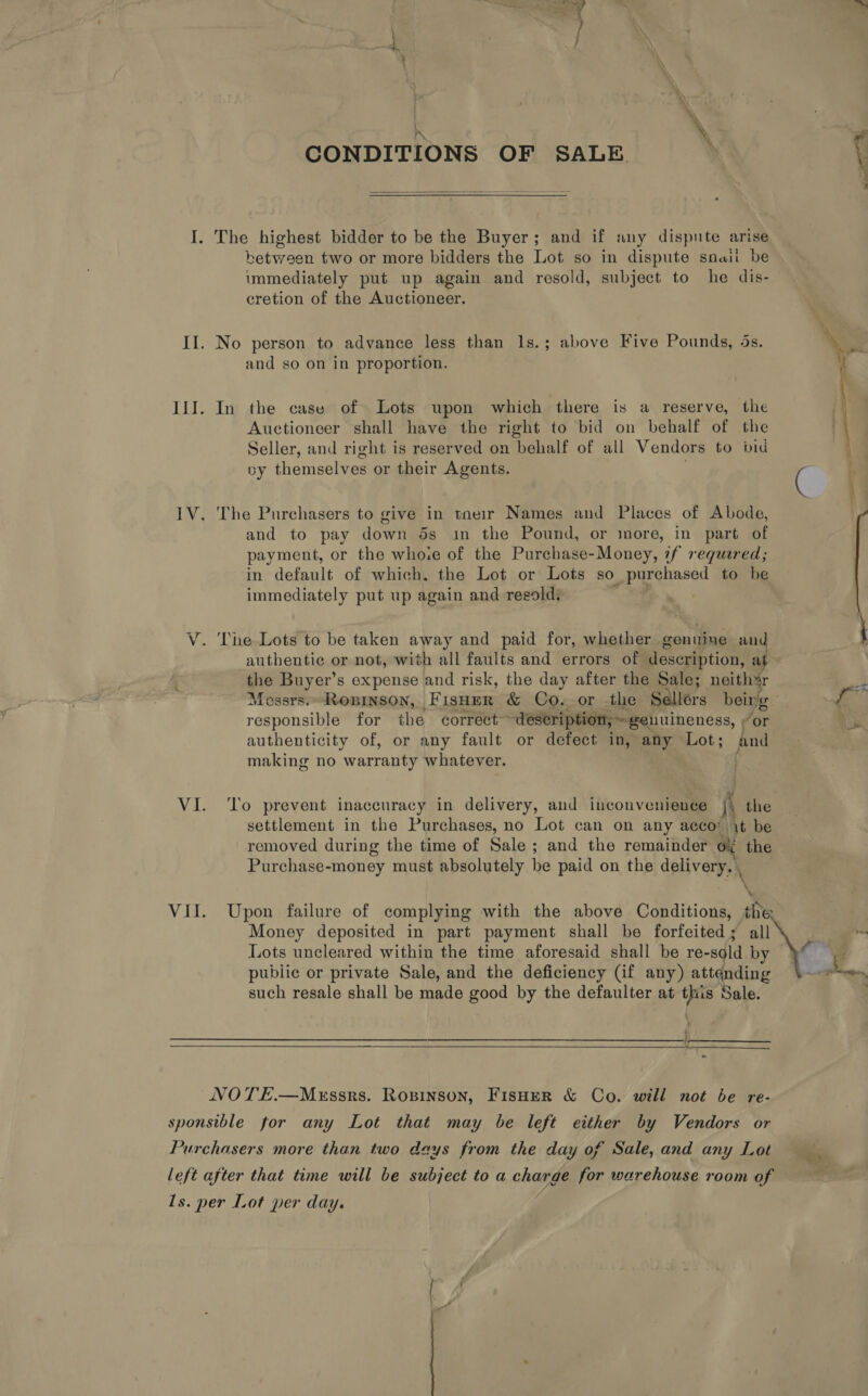 CONDITIONS OF SALE  The highest bidder to be the Buyer; and if any dispute arise between two or more bidders the Lot so in dispute snail be immediately put up again and resold, subject to he dis- cretion of the Auctioneer. No person to advance less than 1s.; above Five Pounds, 4s. and so on in proportion. In the case of Lots upon which there is a reserve, the Auctioneer shall have the right to bid on behalf of the Seller, and right is reserved on behalf of all Vendors to bid by themselves or their Agents. ¢  The Purchasers to give in tneir Names and Places of Abode, and to pay down 5s in the Pound, or more, in part of payment, or the who.e of the Purchase-Money, 7f reguered; in default of which. the Lot or Lots so _ purchased to be immediately put up again and regold: The Lots to be taken away and paid for, whether genuine and authentic or not, with all faults and errors of description, at the Buyer’s expense and risk, the day after the Sale; neithsr Mossrs.-Ropinson, FisHer &amp; Co. or -the Sallérs being. oa responsible for the correct~ “description, ~ genuineness, vor ; authenticity of, or any fault or defect in, any Lot; and making no warranty whatever. | ‘To prevent inaccuracy in delivery, and inconvenience i the settlement in the Purchases, no Lot can on any acco: it be removed during the time of Sale ; and the remainder ol the Purchase-money must absolutely be paid on the delivery. , \ \ Upon failure of complying with the above Conditions, the Money deposited in part payment shall be forfeited; all m Lots uncleared within the time aforesaid shall be re-sold by fe pubiic or private Sale, and the deficiency (if any) attending ae such resale shall be made good by the defaulter at this Sale. }  