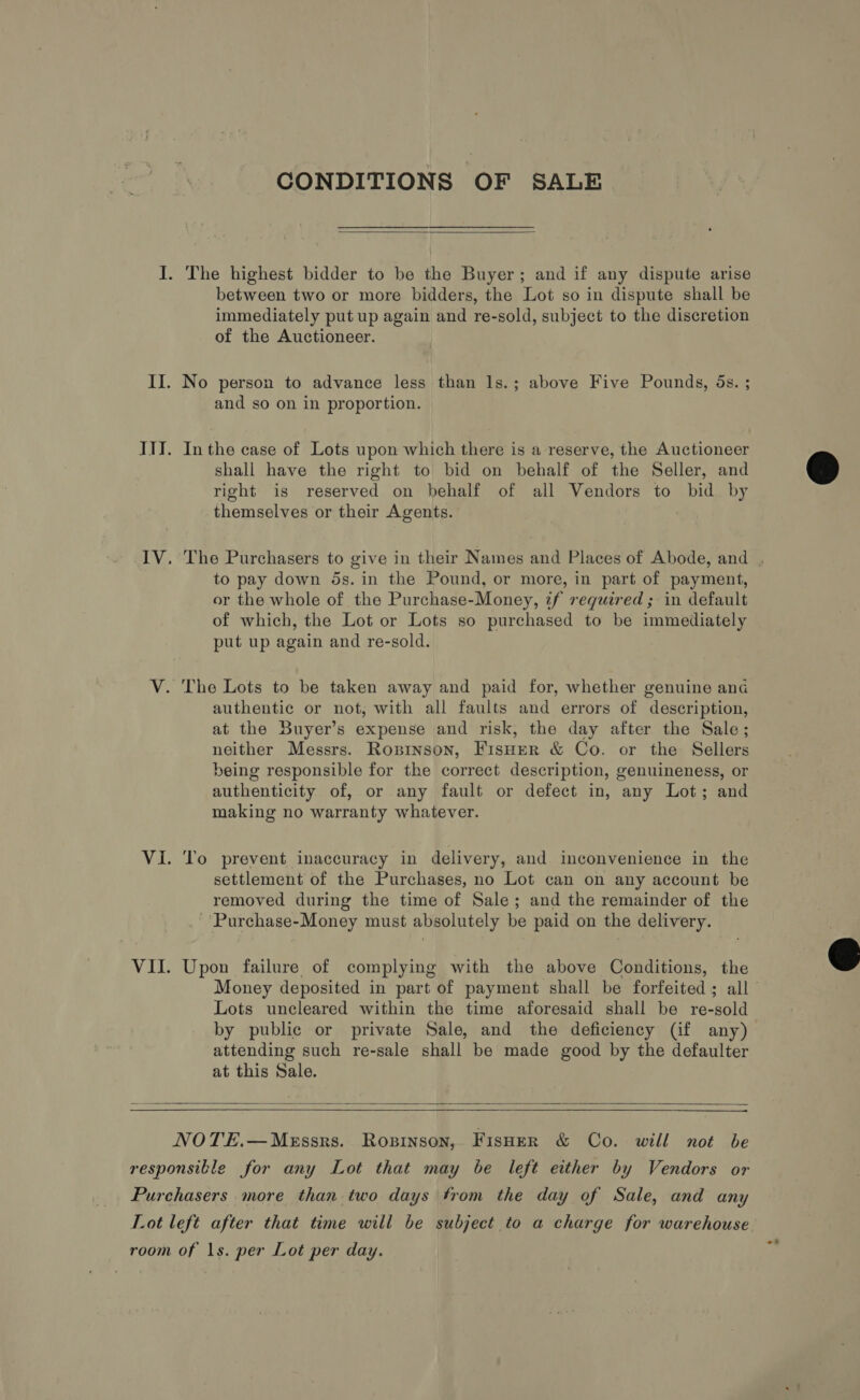 CONDITIONS OF SALE  between two or more bidders, the Lot so in dispute shall be immediately put up again and re-sold, subject to the discretion of the Auctioneer. No person to advance less than Is.; above Five Pounds, ds. ; and so on in proportion. In the case of Lots upon which there is a reserve, the Auctioneer shall have the right to bid on behalf of the Seller, and right is reserved on behalf of all Vendors to bid by themselves or their Agents. to pay down 5s. in the Pound, or more, in part of payment, or the whole of the Purchase-Money, zf required ; in default of which, the Lot or Lots so purchased to be immediately put up again and re-sold. authentic or not, with all faults and errors of description, at the Buyer’s expense and risk, the day after the Sale; neither Messrs. Ropinson, FisHer &amp; Co. or the Sellers being responsible for the correct description, genuineness, or authenticity of, or any fault or defect in, any Lot; and making no warranty whatever. To prevent inaccuracy in delivery, and inconvenience in the settlement of the Purchases, no Lot can on any account be removed during the time of Sale; and the remainder of the _ 'Purchase-Money must absolutely be paid on the delivery. Upon failure of complying with the above Conditions, the Lots uncleared within the time aforesaid shall be re-sold by public or private Sale, and the deficiency (if any) attending such re-sale shall be made good by the defaulter at this Sale.   NOTE.—Messrs. Rosinson, Fisoer &amp; Co. will not be ~? 