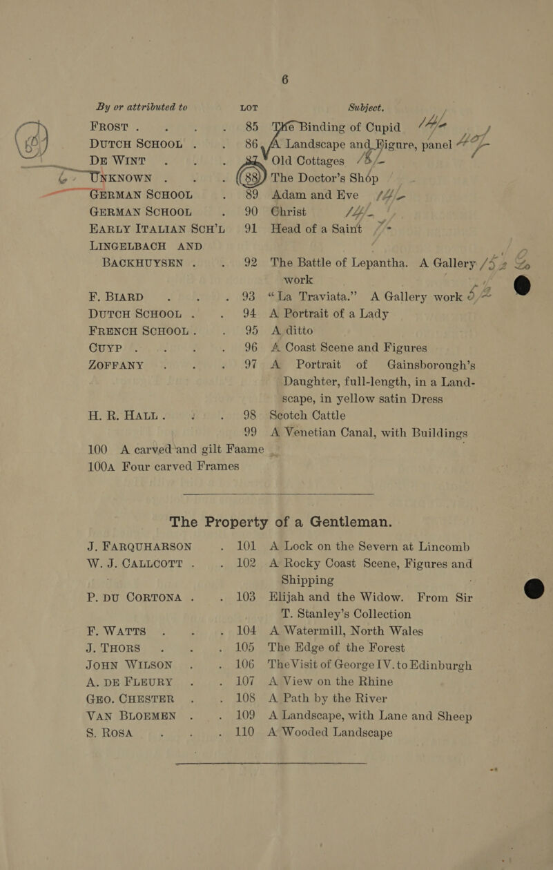 FROST . DUTCH SCHOOL DE WINT GERMAN SCHOOL EARLY ITALIAN SCH’L LINGELBACH AND BACKHUYSEN . F. BIARD DUTCH SCHOOL . FRENCH SCHOOL . CuUYP ZOFFANY H. R. HALL. 89 90 91 92 96 97 98 99 Old Cottages The Doctor’s Shép Adam and Eve /4- Christ VL Head of a Saint “&gt; work A Portrait of a Lady A ditto f#. Coast Scene and Figures A. Portrait of Gainsborough’s Daughter, full-length, in a Land- scape, in yellow satin Dress Scotch Cattle A Venetian Canal, with Buildings  J. FARQUHARSON W. J. CALLCOTT . P. DU CORTONA . F. WATTS J. THORS JOHN WILSON A. DE FLEURY GEO. CHESTER VAN BLOEMEN S. ROSA 101 102 103 104 105 106 107 108 109 110 A Lock on the Severn at Lincomb A Rocky Coast Scene, Figures and Shipping T. Stanley’s Collection A Watermill, North Wales The Edge of the Forest The Visit of George IV. to Edinburgh A View on the Rhine A Path by the River A Landscape, with Lane and Sheep A Wooded Landscape