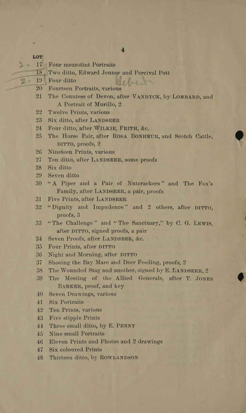 a4 LOT| 38 Two ditto, Edward Jenner and Percival Pott Four ditto ly A Fourteen Portraits, various The Countess of Devon, after VANDYCK, by LOMBARD, and A Portrait of Murillo, 2 Twelve Prints, various Six ditto, after LANDSEER Four ditto, after WILKIE, FRITH, &amp;c. The Horse Fair, after ROSA BONHEUR, and Scotch Cattle, DITTO, proofs, 2 Nineteen Prints, various Ten ditto, after LANDSEER, some proofs Six ditto Seven ditto “A Piper and a Pair of Nutcrackers” and The Fox’s Family, after LANDSEER, a pair, proofs Five Prints, after LANDSEER “Dignity and Impudence” and 2 others, after DITTO, proofs, 3 “The Challenge” and “The Sanctuary,” by C. G. LEwis, after DITTO, signed proofs, a pair Seven Proofs, after LANDSHER, &amp;c. Four Prints, after DITTO Night and Morning, after DITTO Shoeing the Bay Mare and Deer Feeding, proofs, 2 The Wounded Stag and another, signed by E. LANDSEER, 2 The Meeting of the Allied Generals, after T. JONES BARKER, proof, and key Seven Drawings, various Six Portraits Ten Prints, various Five stipple Prints Three small ditto, by EK. PENNY Nine small Portraits Eleven Prints and Photos and 2 drawings Six coloured Prints Thirteen ditto, by ROWLANDSON