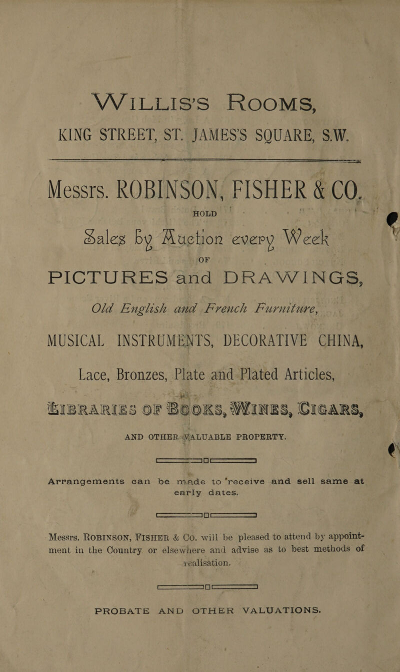WiILLIS’S ROOMS, KING STREET, ST. JAMES’'S SQUARE, S.W. Messrs. ROBINSON. FISHER &amp; CO, , HOLD |    ales by Aor HoR every Week PiCTuUresS aed DRAWINGS, Old English and French Furniture, MUSICAL INSTRUMENTS, DECORATIVE CHINA, Lace, Bronzes, Plate and Plated Articles, iEIBRARIES OF Boos, WINES, CIGARS, AND OTHER“VALUABLE PROPERTY. [ERE SPCR |) | eT Sn Arrangements can be made to ‘receive and sell same at early dates. Gearecnecanne 2 sees ||) ScLeveSeIONE eS Messrs. ROBINSON, FISHER &amp; Co. will be pleased to attend by appoint- ment in the Country or elsewhere and advise as to best methods of realisation. - SSS el PROBATE AND OTHER VALUATIONS.