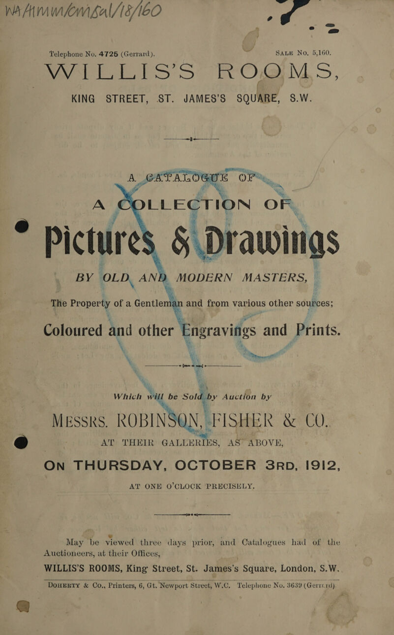 Telephone No. 4725 (Gerrard). SALE No. 5,160. pyvi tis s ROOMS. KING STREET, ST. JAMES’S sou? SW.   wi (hs awwitigs BY OLD AND MODERN MASTERS, © \ ee trae, | of a Gentlem: n and from various other sources;  - Coloured and other Engraving and Pints ‘ Zt ) 28 a pie  ey «pee eae $3 Which will be Sold by Auction by : ks ROBINSON, FISHER &amp; CO. AT THEIR GALLERIES, AS ABOVE, ON THURSDAY, OCTOBER SRD, I912, AT ONE O’CLOCK PRECISELY. = (5 Nn za : Se i May be viewed three days prior, and Catalogues had of the Auctioneers, at their Offices, WILLIS’S ROOMS, King Street, St. James’s Square, London, S.W. 